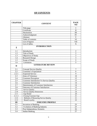 OF CONTENTS

CHAPTER

I
1.1
1.2
1.3
1.4
1.5
1.6

CONTENT
Title page
Certificate
Declaration
Acknowledgment
Abstract
Table of contents
List of figures
List of tables
INTRODUCTION

PAGE
NO
I
II
III
IV
V
VI
VII
X

Introduction
Title of Study
Objectives of Study
Research Design
Scope of Study
Limitation
LITERATURE REVIEW

2
2
3
3
5
5

2.1
2.2
2.2.1
2.3
2.4
2.5
2.6
2.7
2.8

Concept Service Quality
Customer’s Expectation
Expected Service
Zone of Tolerence
Customer Perception
Customer Satisfaction Vs Service Quality
Customer Satisfaction
Determinants of Customer Satisfaction
Outcome of Customer Satisfaction

7
8
9
10
12
13
14
14
15

2.9
2.10
2.11
2.11.1
2.12
2.13

Service Quality
Service Quality Dimensions
Gap Model
Closing Customer Gap
Methods of Measuring Service Quality
Brand Loyality

17
18
20
21
21
22

INDUSTRY PROFILE
Invention of Banking
Evolution of Banking Industry
Post Independence Scenario
Indian Banking

25
25
26
27

II

III
3.1
3.2
3.3
3.4

1

 