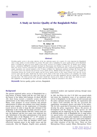 1
© 2008, Global Institute of
Flexible Systems Management
giftjourn@l
Global Journal of Business Excellence
2008, Vol. 1, No 1, pp 1-8
A Study on Service Quality of the Bangladesh Police
Nazrul Islam
Professor and Coordinator,
Graduate Programs,
Department of Business Administration,
East West University,
43 Mohakhali C/A, Dhaka 1212,
Bangladesh
Email: nazrulislam@ewubd.edu
M. Akbar Ali
Additional Deputy Inspector General of Police and
Commissioner of Chittagong Metropolitan Police,
Bangladesh Police,
Bangladesh
Email: alibpm@yahoo.com
Abstract
Providing quality service is the prime objective of the law enforcing agency of a country. It is also important for Bangladesh
where a huge number of social problems are present. This paper aims at identifying the service quality factors of the Bangladesh
police. It includes the views on service quality of the service receivers of 33 thanas of Dhaka City. To identify service quality
factors, standardized SERVQUAL instrument developed by Parasuraman and Ziethmal was used for this survey. Three hundred
thirty one service receivers concerned with criminal and civil problems were interviewed with a structured questionnaire. The
sample respondents were selected randomly at the 33 thanas of Dhaka City. Multivariate analytical technique like Factor Analysis
was used to assess the expected and perceived service quality factors. Multiple Regression Analysis was used to identify the
relationship between the overall service quality and the service quality factors in this regard. Results show that the service
receivers expect that the police should keep the interest of the clients at their heart. If they promise to do something, they should
do it on time. The respondents also expect that the police should use up-to-date equipments and they should have convenient
operating hours. The clients perceived that the police should have interest of the clients at their heart, they should use up-to-
date equipments in investigating the cases, and their operating hours should be convenient to the clients.
Keywords: Service quality, police services, Bangladesh
Background
The present organized police service of Bangladesh has a
long history. It history started with the very early days of
the history of the Indian Sub-Continent. In about 400-500
AD, there being existed a workable system of police
administration in the Indian Sub-Continent. In the Code of
Manu, some glimpses of social situation and internal
administration in Indian sub-continent were found. Kautilya
placed great emphasis on the employment of Goeyndas
(secret service) in order to keep the ruler informed of the
happenings in the country and for timely preventive action.
At the time of Emperor Harsha (700 AD), violent crime was
rare, the highways and the river routes were relatively less
safe. Information of the police administration of the period
of Muslim rulers of the Mughals (15th
to 16th
century) is
also remarkable in this regard. There was a contingent of
organized police service under the Mughals which could
effectively maintain peace in the larger towns and the
countryside. After the Mughals, English rulers gradually
introduced modern and regulated policing through many
experiments.
In 1861, the Police Act (Act V 0f 1861) was passed which
laid down the foundation stone of an organized police
service in Bangladesh. As the volume of work increased and
the police operation became difficult, the organization had
to adjust itself tolerably but the Act governed the
organization, recruitment, powers and duties of the police.
The Act left a good deal of discretion to the government to
develop the police organization. Hence, the process of
development and the change in police services are still
continuing and are improving day by day. The components
of different police work of Bangladesh are (i) range police
(ii) special police (iii) criminal investigation police (iv)
railway police (v) armed police battalion (vi) metropolitan
police (vii) highway police and (viii) rapid action battalion.
Among this work, Metropolitan police is to handle the law
and order situation of the big cities. There are four
Metropolitan Polices namely Dhaka Metropolitan Police
Survey
 