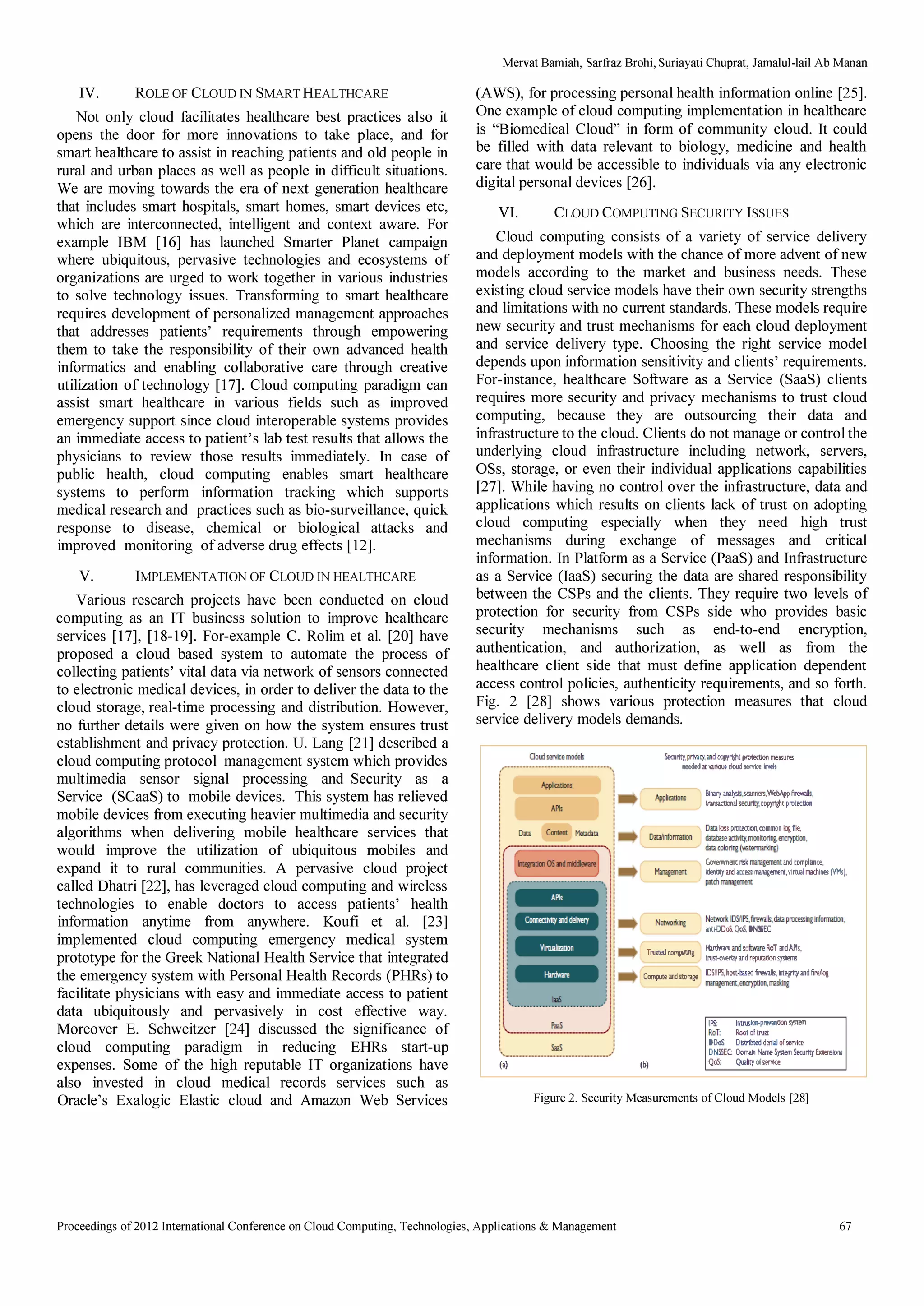 IV. ROLE OF CLOUD IN SMART HEALTHCARE 
Not only cloud facilitates healthcare best practices also it 
opens the door for more innovations to take place, and for 
smart healthcare to assist in reaching patients and old people in 
rural and urban places as well as people in difficult situations. 
We are moving towards the era of next generation healthcare 
that includes smart hospitals, smart homes, smart devices etc, 
which are interconnected, intelligent and context aware. For 
example IBM [16] has launched Smarter Planet campaign 
where ubiquitous, pervasive technologies and ecosystems of 
organizations are urged to work together in various industries 
to solve technology issues. Transforming to smart healthcare 
requires development of personalized management approaches 
that addresses patients' requirements through empowering 
them to take the responsibility of their own advanced health 
informatics and enabling collaborative care through creative 
utilization of technology [17]. Cloud computing paradigm can 
assist smart healthcare in various fields such as improved 
emergency support since cloud interoperable systems provides 
an immediate access to patient's lab test results that allows the 
physicians to review those results immediately. In case of 
public health, cloud computing enables smart healthcare 
systems to perform information tracking which supports 
medical research and practices such as bio-surveillance, quick 
response to disease, chemical or biological attacks and 
improved monitoring of adverse drug effects [12]. 
V. IMPLEMENTATION OF CLOUD IN HEALTHCARE 
Various research projects have been conducted on cloud 
computing as an IT business solution to improve healthcare 
services [17], [18-19]. For-example C. Rolim et al. [20] have 
proposed a cloud based system to automate the process of 
collecting patients' vital data via network of sensors connected 
to electronic medical devices, in order to deliver the data to the 
cloud storage, real-time processing and distribution. However, 
no further details were given on how the system ensures trust 
establishment and privacy protection. U. Lang [21] described a 
cloud computing protocol management system which provides 
multimedia sensor signal processing and Security as a 
Service (SCaaS) to mobile devices. This system has relieved 
mobile devices from executing heavier multimedia and security 
algorithms when delivering mobile healthcare services that 
would improve the utilization of ubiquitous mobiles and 
expand it to rural communities. A pervasive cloud project 
called Dhatri [22], has leveraged cloud computing and wireless 
technologies to enable doctors to access patients' health 
information anytime from anywhere. Koufi et al. [23] 
implemented cloud computing emergency medical system 
prototype for the Greek National Health Service that integrated 
the emergency system with Personal Health Records (PHRs) to 
facilitate physicians with easy and immediate access to patient 
data ubiquitously and pervasively in cost effective way. 
Moreover E. Schweitzer [24] discussed the significance of 
cloud computing paradigm in reducing ERRs start-up 
expenses. Some of the high reputable IT organizations have 
also invested in cloud medical records services such as 
Oracle's Exalogic Elastic cloud and Amazon Web Services 
Mervat Bamiah, Sarfraz Brohi, Suriay ati Chuprat, Jamalul-lail Ab Manan 
(A WS), for processing personal health information online [25]. 
One example of cloud computing implementation in healthcare 
is Biomedical Cloud in form of community cloud. It could 
be filled with data relevant to biology, medicine and health 
care that would be accessible to individuals via any electronic 
digital personal devices [26]. 
VI. CLOUD COMPUTING SECURITY ISSUES 
Cloud computing consists of a variety of service delivery 
and deployment models with the chance of more advent of new 
models according to the market and business needs. These 
existing cloud service models have their own security strengths 
and limitations with no current standards. These models require 
new security and trust mechanisms for each cloud deployment 
and service delivery type. Choosing the right service model 
depends upon information sensitivity and clients' requirements. 
For-instance, healthcare Software as a Service (SaaS) clients 
requires more security and privacy mechanisms to trust cloud 
computing, because they are outsourcing their data and 
infrastructure to the cloud. Clients do not manage or control the 
underlying cloud infrastructure including network, servers, 
OSs, storage, or even their individual applications capabilities 
[27]. While having no control over the infrastructure, data and 
applications which results on clients lack of trust on adopting 
cloud computing especially when they need high trust 
mechanisms during exchange of messages and critical 
information. In Platform as a Service (PaaS) and Infrastructure 
as a Service (laaS) securing the data are shared responsibility 
between the CSPs and the clients. They require two levels of 
protection for security from CSPs side who provides basic 
security mechanisms such as end-to-end encryption, 
authentication, and authorization, as well as from the 
healthcare client side that must define application dependent 
access control policies, authenticity requirements, and so forth. 
Fig. 2 [28] shows various protection measures that cloud 
service delivery models demands. 
(.) 
Searty, p1my,DI I'!'!lt protectkJo .... ures 
nr:ededar.odDIJdsen1CeieYek 
Minlgon'flt 
Blnirtwlys .. lQI1'.Web.6jpfi,.... .. 
' 'ty, copyr1jjlt pIOOtIOO 
Dm  protMIOn. conmon kJi fiÚ, 
dttlbos ,I1lCI1Ûl1CryptIoo. 
dtacolorq(watelTlllllrJj) 
GotenmE!ir ns.k II1im2.Emf!It iU'Id [omrtmce, 
Ü 'oe 1IIiIllIt ...... ,l1Itual rmch ... (VMs), 
dl lllillllt 
_IDMPS,fi,.....,dta pro.OjklfomutlOO, 
mIlDoS. (loS, DN!liK 
rrustod ,,I Hintwiro ... so ..... ilDT DlAIk. 
Mt';';''''''!'£1''''''''''' 
C'''''torli IDMPS,host·'oHir.,31s,n,1tpoofiroq 
1IIiIllIt,,,'7PtIOO.1Tl!!li€ 
(b) 
IPS: Otrus'''''''!)''t011 
RoT: iIDotofMt 
DOo.; Dl!tr1bu!d dollll of ...... , 
DNIIEC: Do!nll Namo Syuon SoaJIIy Extsillotll 
QoS; Qwllty of , ....... 
Figure 2. Security Measurements of Cloud Models [28] 
Proceedings of 20121ntemational Conference on Cloud Computing, Technologies, Applications  Management 67 
 
