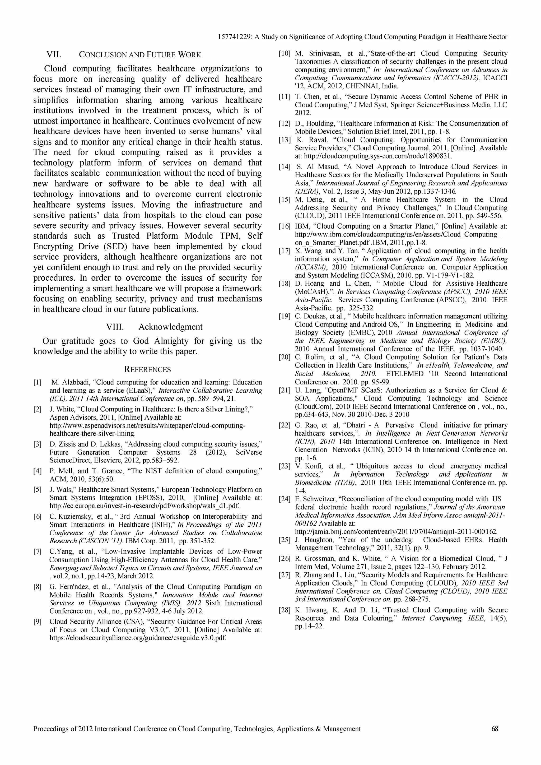 15 7741229: A Study on Significance of Adopting Cloud Computing Paradigm in Healthcare Sector 
VII. CONCLUSION AND FUTURE WORK 
Cloud computing facilitates healthcare organizations to 
focus more on increasing quality of delivered healthcare 
services instead of managing their own IT infrastructure, and 
simplifies information sharing among various healthcare 
institutions involved in the treatment process, which is of 
utmost importance in health care. Continues evo Ivement of new 
healthcare devices have been invented to sense humans' vital 
signs and to monitor any critical change in their health status. 
The need for cloud computing raised as it provides a 
technology platform inform of services on demand that 
facilitates scalable communication without the need of buying 
new hardware or software to be able to deal with all 
technology innovations and to overcome current electronic 
healthcare systems issues. Moving the infrastructure and 
sensitive patients' data from hospitals to the cloud can pose 
severe security and privacy issues. However several security 
standards such as Trusted Platform Module TPM, Self 
Encrypting Drive (SED) have been implemented by cloud 
service providers, although healthcare organizations are not 
yet confident enough to trust and rely on the provided security 
procedures. In order to overcome the issues of security for 
implementing a smart healthcare we will propose a framework 
focusing on enabling security, privacy and trust mechanisms 
in healthcare cloud in our future publications. 
VIII. Acknowledgment 
Our gratitude goes to God Almighty for giving us the 
know ledge and the ability to write this paper. 
REFERENCES 
[I] M. Alab b adi, Cloud computing for education and learning: Education 
and learning as a service (ELaaS),  interactive Collaborative Learning 
(iCL), 2011 14th international Conference on, pp. 5 89-594, 21. 
[2] J. White, Cloud Computing in Healthcare: Is there a Silver Lining?,  
Aspen Advisors, 2011, [Online] Availab le at: 
http: //www.aspenadvisors.net/results/whitepaper/cloud-computing­healthcare- 
there-silver-lining. 
[3] D .Z issis and D . Lekkas, Addressing cloud computing security issues,  
Future Generation Computer Sy stems 28 (2012), SciVerse 
ScienceD irect, Elseviere, 2012, pp.5 83-592. 
[4] P. Mell, and T. Grance, The NIST definition of cloud computing,  
ACM, 2010, 5 3(6 ): 5 0. 
[5 ] J. Wals,  Healthcare Smart Sy stems,  European Technology Platform on 
Smart Sy stems Integration (EPOSS), 2010, [Online] Availab le at: 
http: //ec.europa.eU/invest -in-research/pd f/workshop/wals _ d I. pdf. 
[6] C. Kuz iemsky , et aI.,  3rd Annual Workshop on Interoperab ility and 
Smart Interactions in Healthcare (ISIH),  in Proceedings of the 201 i 
Conference of the Center for Advanced Studies on Collaborative 
Research (CASCON '11). IBM Corp. 2011, pp. 35 1-35 2. 
[7] C.Y ang, et aI., Low-Invasive Implantab le D evices of Low-Power 
Consumption Using High-Efficiency Antennas for Cloud Health Care,  
Emerging and Selected Topics in Circuits and Systems, iEEE Journal on 
, vol.2, no. I , pp.14-23, March 2012. 
[8] G. Fern'ndez , et aI., Analy sis of the Cloud Computing Paradigm on 
Mob ile Health Records Sy stems,  innovative Mobile and internet 
Services in Ubiquitous Computing (iMiS), 2012 Sixth International 
Conference on , vol., no., pp.927-932, 4-6 July 2012. 
[9] Cloud Security Alliance (CSA), Security Guidance For Critical Areas 
of Focus on Cloud Computing V3.0, , 2011, [Online] Availab le at: 
https: llcloudsecurity alliance.org/guidance/csaguide.v3.0.pdf. 
[10] M. Srinivasan, et al., State-of-the-art Cloud Computing Security 
Taxonomies A classification of security challenges in the present cloud 
computing environment,  in: international Conference on Advances in 
Computing, Communications and informatics (lCACCi-20i2), ICACCI 
'12, ACM, 2012, CHENNAl, India. 
[II] T. Chen, et aI., Secure D y namic Access Control Scheme of PHR in 
Cloud Computing,  J Med Sy st, Springer Science+Business Media, LLC 
2012. 
[12] D ., Houlding, Healthcare Information at Risk: The Consumeriz ation of 
Mob ile D evices,  Solution Brief Intel, 20 II, pp. 1-8. 
[13] K. Raval, Cloud Computing: Opportunities for Communication 
Service Providers,  Cloud Computing Journal, 2011, [Online] . Availab le 
at: http: //cloudcomputing.sy s-con.com/node/I89083I. 
[14] S. AI Masud, A Novel Approach to Introduce Cloud Services in 
Healthcare Sectors for the Medically Underserved Populations in South 
Asia,  international Journal of Engineering Research and Applications 
(JJERA), Vol. 2, Issue 3, May -Jun 2012, pp.I337-1346. 
[15 ] M. D eng, et aI.,  A Home Health care Sy stem in the Cloud 
Addressing Security and Privacy Challenges,  In Cloud Computing 
(CLOUD ), 2011 IEEE International Conference on. 2011, pp. 5 49-5 5 6. 
[16] IBM, Cloud Computing on a Smarter Planet,  [Online] Availab le at: 
http: //www.ib m.com!c1oudcomputing/us/eniassets/Cloud _ Computing_ 
on_a_Smarter]lanet.pdf .IBM, 20II, pp.I-8. 
[17] X. Wang and Y . Tan,  Application of cloud computing in the health 
information sy stem,  in Computer Application and System Modeling 
(iCCASM), 2010 International Conference on. Computer Application 
and Sy stem Modeling (ICCASM), 2010. pp. VI-I79-VI-182. 
[18] D . Hoang and L. Chen,  Mob ile Cloud for Assistive Healthcare 
(MoCAsH), . in Services Computing Conference (APSCC), 20iO iEEE 
Asia-Pacific. Services Computing Conference (APSCC), 2010 IEEE 
Asia-Pacific. pp. 325 -332 
[19] C. D oukas, et aI.,  Mob ile heaIthcare information management utiliz ing 
Cloud Computing and Android OS,  In Engineering in Medicine and 
Biology Society (EMBC), 2010 Annual international Conference of 
the IEEE. Engineering in Medicine and Biology Society (EMBC), 
2010 Annual International Conference of the IEEE. pp. 1037-1040. 
[20] C. Rolim, et aI., A Cloud Computing Solution for Patient's D ata 
Collection in Health Care Institutions,  in eHealth, Telemedicine, and 
Social MediCine, 2010. ETELEMED '10. Second International 
Conference on. 2010. pp. 95 -99. 
[21] U. Lang, OpenPMF SCaaS: Authoriz ation as a Service for Cloud  
SOA Applications,  Cloud Computing Technology and Science 
(CloudCom), 2010 IEEE Second International Conference on , vol., no., 
pp.634-643, Nov. 30 201O -D ec. 3 2010 
[22] G. Rao, et ai, D hatri - A Pervasive Cloud initiative for primary 
healthcare services, . in intelligence in Next Generation Networks 
(ICiN), 20iO 14th International Conference on. Intelligence in Next 
Generation Networks (ICTN), 2010 14 th International Conference on. 
pp. 1-6. 
[23] V. Koufi, et aI.,  Ub iquitous access to cloud emergency medical 
services,  in information Technology and Applications in 
Biomedicine (ITAB), 2010 10th IEEE International Conference on. pp. 
1-4. 
[24] E. Schweitz er, Reconciliation of the cloud computing model with US 
federal electronic health record regulations,  Journal of the American 
Medical informatics Association. JAm Med inform Assoc amiajnl-2011- 
000162 Availab le at: 
http: //jamia.b mj.com!contentiearly /20 I1I07/04/amiajnl-20 11-000 162. 
[25 ] 1. Haughton, Y ear of the underdog: Cloud-b ased EHRs. Health 
Management Technology ,  2011, 32(1). pp. 9. 
[26] R. Grossman, and K. White,  A Vision for a Biomedical Cloud,  J 
Intern Med, Volume 271, Issue 2, pages 122-130, Feb ruary 2012. 
[27] R. Zhang and L. Liu, Security Models and Requirements for Healthcare 
Application Clouds,  In Cloud Computing (CLOUD ), 2010 iEEE 3rd 
international Conference on. Cloud Computing (CLOUD), 2010 iEEE 
3rd international Conference on. pp. 268-275 . 
[28] K. Hwang, K. And D . Li, Trusted Cloud Computing with Secure 
Resources and D ata Colouring,  internet Computing, IEEE, 14(5 ), 
pp.I4-22. 
Proceedings of 2012 International Conference on Cloud Computing, Technologies, Applications  Management 68 

