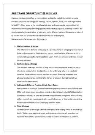 ARBITRAGE OPPURTUNITIES IN SILVER
Precious metals are classified as commodities, and can be traded via multiple security
classes such as metal trading (spot trading), futures, options, funds, and exchange traded
funds (ETF). Silver is one of the most heavily traded and most popular commodities for
investments offering ample trading opportunities with high liquidity. Arbitrage involves the
simultaneous buying and selling of a security (or its different variants, like equity or futures)
to benefit from the price differential between the buy and sell price.
Many variants of arbitrage exist. For instance:
1. Market Location Arbitrage
The difference in demand and supply of a precious metal in one geographical market
(location) compared to that in another market could lead to a difference in price,
which arbitrageurs attempt to capitalize upon. This is the simplest and most popular
form of arbitrage.
2. Cash and Carry Arbitrage
This involves creating a portfolio of long positions in the physical asset (say, spot
silver) and an equivalent short position in the underlying futures of a suitable
duration. Since arbitrage usually involves no capital, financing is needed for a
physical asset purchase. Additionally, storage of an asset during the arbitrage
duration also incurs a cost.
3. Arbitrage in Different Precious Metals Asset Classes
Precious metals trading is also available through precious metals-specific funds and
ETFs. Such funds either operate on an end-of-day net asset value (NAV) basis (silver-
based mutual funds) or on a real-time exchange-based trading basis. All such funds
collect capital from investors and sell a specified number of fund units representing
fractional investments in the underlying precious metal.
4. Time Arbitrage
Another variant of arbitrage is time-based speculative trading aimed at an arbitrage
profit. Traders may take time-based positions in precious metals securities and
liquidate them after a specified time, based on technical indicators or patterns.
 