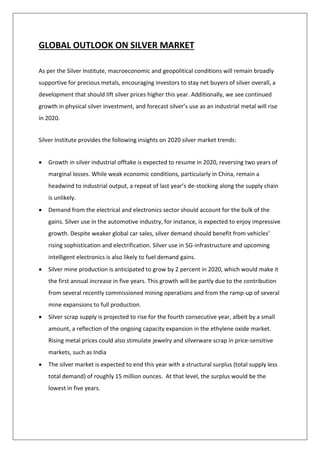 GLOBAL OUTLOOK ON SILVER MARKET
As per the Silver Institute, macroeconomic and geopolitical conditions will remain broadly
supportive for precious metals, encouraging investors to stay net buyers of silver overall, a
development that should lift silver prices higher this year. Additionally, we see continued
growth in physical silver investment, and forecast silver’s use as an industrial metal will rise
in 2020.
Silver Institute provides the following insights on 2020 silver market trends:
• Growth in silver industrial offtake is expected to resume in 2020, reversing two years of
marginal losses. While weak economic conditions, particularly in China, remain a
headwind to industrial output, a repeat of last year’s de-stocking along the supply chain
is unlikely.
• Demand from the electrical and electronics sector should account for the bulk of the
gains. Silver use in the automotive industry, for instance, is expected to enjoy impressive
growth. Despite weaker global car sales, silver demand should benefit from vehicles’
rising sophistication and electrification. Silver use in 5G-infrastructure and upcoming
intelligent electronics is also likely to fuel demand gains.
• Silver mine production is anticipated to grow by 2 percent in 2020, which would make it
the first annual increase in five years. This growth will be partly due to the contribution
from several recently commissioned mining operations and from the ramp-up of several
mine expansions to full production.
• Silver scrap supply is projected to rise for the fourth consecutive year, albeit by a small
amount, a reflection of the ongoing capacity expansion in the ethylene oxide market.
Rising metal prices could also stimulate jewelry and silverware scrap in price-sensitive
markets, such as India
• The silver market is expected to end this year with a structural surplus (total supply less
total demand) of roughly 15 million ounces. At that level, the surplus would be the
lowest in five years.
 