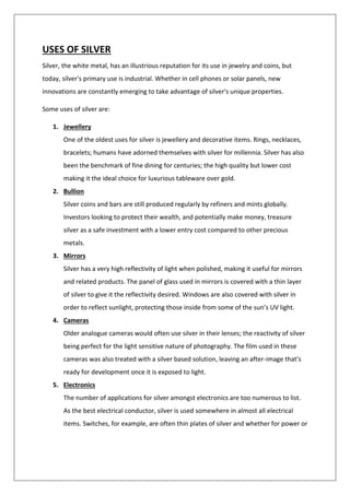 USES OF SILVER
Silver, the white metal, has an illustrious reputation for its use in jewelry and coins, but
today, silver's primary use is industrial. Whether in cell phones or solar panels, new
innovations are constantly emerging to take advantage of silver's unique properties.
Some uses of silver are:
1. Jewellery
One of the oldest uses for silver is jewellery and decorative items. Rings, necklaces,
bracelets; humans have adorned themselves with silver for millennia. Silver has also
been the benchmark of fine dining for centuries; the high quality but lower cost
making it the ideal choice for luxurious tableware over gold.
2. Bullion
Silver coins and bars are still produced regularly by refiners and mints globally.
Investors looking to protect their wealth, and potentially make money, treasure
silver as a safe investment with a lower entry cost compared to other precious
metals.
3. Mirrors
Silver has a very high reflectivity of light when polished, making it useful for mirrors
and related products. The panel of glass used in mirrors is covered with a thin layer
of silver to give it the reflectivity desired. Windows are also covered with silver in
order to reflect sunlight, protecting those inside from some of the sun’s UV light.
4. Cameras
Older analogue cameras would often use silver in their lenses; the reactivity of silver
being perfect for the light sensitive nature of photography. The film used in these
cameras was also treated with a silver based solution, leaving an after-image that's
ready for development once it is exposed to light.
5. Electronics
The number of applications for silver amongst electronics are too numerous to list.
As the best electrical conductor, silver is used somewhere in almost all electrical
items. Switches, for example, are often thin plates of silver and whether for power or
 