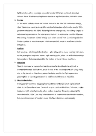 light switches, silver ensures a connector works. LED chips and touch-sensitive
screens mean that the mobile phones we use so regularly are also filled with silver
6. Energy
As the world looks to utilise the natural resources we have for sustainable energy,
silver has seen a growing demand for use in photovoltaic cells in solar panels. With
governments across the world declaring climate emergencies, and setting targets to
reduce carbon emissions, the solar energy industry is set to grow considerably over
the coming years.Even nuclear energy uses silver; control rods used to regulate the
fission reaction in a nuclear power plant are regularly made of an alloy containing
80% silver.
7. Engines
Ball bearings – electroplated with silver – play a key role in many engines; from cars,
to the jet engines on planes. With a high melting point, silver can withstand the high
temperatures that are produced by the friction of these intense machines.
8. Medicine
Silver is non-toxic to humans but is antimicrobial and antibacterial, giving it a
number of medical applications. Silver is used in the antiperspirants we spray every
day in the pursuit of cleanliness, as well as being used in the fight against the
growing tide of superbugs resistant to traditional antibiotics in hospitals.
9. Novelty Explosives
Every year on Christmas Day people around the world enjoy small explosions of
silver in the form of crackers. The small strip of cardboard inside a Christmas cracker
is covered with silver fulminate; when friction is applied this ignites, causing the
small explosive crack. Only very small amounts of silver fulminate are used however,
but given the amount of crackers made this figure becomes quite sizeable
 