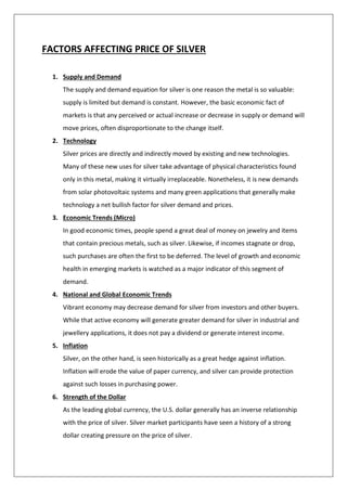 FACTORS AFFECTING PRICE OF SILVER
1. Supply and Demand
The supply and demand equation for silver is one reason the metal is so valuable:
supply is limited but demand is constant. However, the basic economic fact of
markets is that any perceived or actual increase or decrease in supply or demand will
move prices, often disproportionate to the change itself.
2. Technology
Silver prices are directly and indirectly moved by existing and new technologies.
Many of these new uses for silver take advantage of physical characteristics found
only in this metal, making it virtually irreplaceable. Nonetheless, it is new demands
from solar photovoltaic systems and many green applications that generally make
technology a net bullish factor for silver demand and prices.
3. Economic Trends (Micro)
In good economic times, people spend a great deal of money on jewelry and items
that contain precious metals, such as silver. Likewise, if incomes stagnate or drop,
such purchases are often the first to be deferred. The level of growth and economic
health in emerging markets is watched as a major indicator of this segment of
demand.
4. National and Global Economic Trends
Vibrant economy may decrease demand for silver from investors and other buyers.
While that active economy will generate greater demand for silver in industrial and
jewellery applications, it does not pay a dividend or generate interest income.
5. Inflation
Silver, on the other hand, is seen historically as a great hedge against inflation.
Inflation will erode the value of paper currency, and silver can provide protection
against such losses in purchasing power.
6. Strength of the Dollar
As the leading global currency, the U.S. dollar generally has an inverse relationship
with the price of silver. Silver market participants have seen a history of a strong
dollar creating pressure on the price of silver.
 