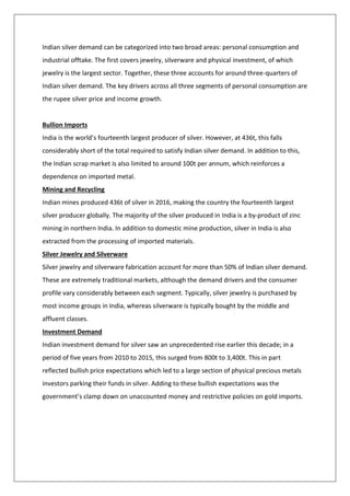 Indian silver demand can be categorized into two broad areas: personal consumption and
industrial offtake. The first covers jewelry, silverware and physical investment, of which
jewelry is the largest sector. Together, these three accounts for around three-quarters of
Indian silver demand. The key drivers across all three segments of personal consumption are
the rupee silver price and income growth.
Bullion Imports
India is the world’s fourteenth largest producer of silver. However, at 436t, this falls
considerably short of the total required to satisfy Indian silver demand. In addition to this,
the Indian scrap market is also limited to around 100t per annum, which reinforces a
dependence on imported metal.
Mining and Recycling
Indian mines produced 436t of silver in 2016, making the country the fourteenth largest
silver producer globally. The majority of the silver produced in India is a by-product of zinc
mining in northern India. In addition to domestic mine production, silver in India is also
extracted from the processing of imported materials.
Silver Jewelry and Silverware
Silver jewelry and silverware fabrication account for more than 50% of Indian silver demand.
These are extremely traditional markets, although the demand drivers and the consumer
profile vary considerably between each segment. Typically, silver jewelry is purchased by
most income groups in India, whereas silverware is typically bought by the middle and
affluent classes.
Investment Demand
Indian investment demand for silver saw an unprecedented rise earlier this decade; in a
period of five years from 2010 to 2015, this surged from 800t to 3,400t. This in part
reflected bullish price expectations which led to a large section of physical precious metals
investors parking their funds in silver. Adding to these bullish expectations was the
government’s clamp down on unaccounted money and restrictive policies on gold imports.
 