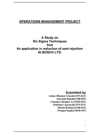OPERATIONS MANAGEMENT PROJECT




                  A Study on
           Six Sigma Techniques
                     And
Its application in reduction of seat rejection
               At BOSCH LTD.




                                    Submitted by
                      Ankur Bhaskar Ghosh(11FN-013)
                            Saurabh Bakshi(11IB-052)
                       Chandra Shekhar L(11DM-031)
                         Pankhuri Agrawal(11FN-071)
                             Hitesh Kothari(11IB-025)
                             Pranjal Singh(11DM-107)




                                                    1
 