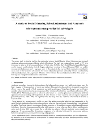 Journal of Education and Practice                                                                         www.iiste.org
ISSN 2222-1735 (Paper) ISSN 2222-288X (Online)
Vol 3, No 7, 2012


      A study on Social Maturity, School Adjustment and Academic
                       achievement among residential school girls

                                      Jyotsana K Shah (Corresponding Author)
                                  Associate Professor, Deptt. of Applied Psychology
                       Guru Jambheshwar      University of    Science & Technology, Hisar-India
                        Contact No.- 91-94162-27869,       email- drjyotsana.univ@gmailcom


                                                    Bhawna Sharma
                                   Research Scholar, Deptt. of Applied Psychology
                       Guru Jambheshwar      University of    Science & Technology, Hisar-India


Abstract
The present study is aimed at studying the relationship between Social Maturity, School Adjustment and levels of
Academic achievement among residential school girl students. The study was conducted on a sample of 347 girls
from class ix –xii at an all girls residential school of North India. Dr. Nalini Rao’s Social Maturity Scale (RSMS) was
used to measure social maturity, Sinha & Singh’s Adjustment Inventory for School Students (AISS) was used to
measure school adjustment and           aggregate score of the students in the year end final examination was taken to
assess level of their academic achievement. The results indicated a significant relationship between social maturity
and school adjustment. Also, significant difference existed between the school adjustments of the three groups i.e.
low, high and average levels of academic achievement.
Key words: Residential school, Social maturity, School Adjustment, Academic achievement.


1   Introduction
Academic scores have become the destiny charters for Indian students. Almost every adolescent student bears the
heavy baggage of the expectations of parents and teachers. Thus, exploring the predictors of academic success has
always been on the agenda of both educational and child psychologists’ .Social psychologists and sociologists
consider achievement in school as a consequence of the interplay of multifarious social factors (Bernstein, 1975,
Vendal, 1981). Admittedly, academic or scholastic achievement is a complex phenomenon and requires different
approaches to un derstanding and interpretation. It is the function of many cognitive and non-cognitive aspects of
personality (Vendal, 1994). One non-cognitive factor that may affect the academic achievement of students is
Social Maturity.
 Social Maturity is a term commonly used in two ways like, with respect to the behaviour that is appropriate to the
age of the individual under observation and secondly the behaviour that conforms to the standard and expectations of
the adults. Thus Social Maturity permits more detailed perception of the social environment which helps adolescents
to influence the social circumstances and develop stable patterns of social behaviour. Raj.M defines social maturity
as the level of social skills and awareness that an individual has achieved relative to particular norms related to an
age group. It is a measure of the development competence of an individual with regard to interpersonal relations,
behaviour appropriateness, social problem solving and judgement.
 Social responsibility, also a sub-trait of social maturity, defined as "adherence to social rules and role expectations",
by Wentzel (1991b) is instrumental in the acquisition of academic knowledge and skills. Social responsibility makes
two contributions to learning:

                                                           69
 