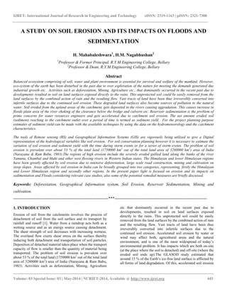 IJRET: International Journal of Research in Engineering and Technology eISSN: 2319-1163 | pISSN: 2321-7308
__________________________________________________________________________________________
Volume: 03 Special Issue: 03 | May-2014 | NCRIET-2014, Available @ http://www.ijret.org 443
A STUDY ON SOIL EROSION AND ITS IMPACTS ON FLOODS AND
SEDIMENTATION
H. Mahabaleshwara1
, H.M. Nagabhushan2
1
Professor & Former Principal, R.Y.M Engineering College, Bellary
2
Professor & Dean, R.Y.M Engineering College, Bellary
Abstract
Balanced ecosystem comprising of soil, water and plant environment is essential for survival and welfare of the mankind. However,
eco-system of the earth has been disturbed in the past due to over exploration of the nature for meeting the demands generated due
industrial growth etc. Activities such as deforestation, Mining, Agriculture etc., that dominantly occurred in the recent past due to
developments resulted in soil on land surfaces exposed directly to the rains. This unprotected soil could be easily removed from the
land surfaces by the combined action of rain and the resulting flow. Vast tracts of land have been thus irreversibly converted into
infertile surfaces due to the continued soil erosion. These degraded land surfaces also become sources of pollution to the natural
water. Soil eroded from the upland areas of the catchment, gets deposited in the rivers causing aggradation. This causes increase in
floods plain area of the river choking of the clearance below the bridge and culverts etc. Reservoir sedimentation is the problem of
prime concerns for water resources engineers and gets accelerated due to catchment soil erosion. The net amount eroded soil
(sediment) reaching to the catchment outlet over a period of time is termed as sediment yield. For the project planning purpose
estimates of sediment yield can be made with the available techniques by using the data on the hydrometeorology and the catchment
characteristics.
The tools of Remote sensing (RS) and Geographical Information Systems (GIS) are vigorously being utilized to give a Digital
representation of the hydrological variables like soil erosion. For soil conservation planning however it is necessary to estimate the
variation of soil erosion and sediment yield with the time during storm events or for a series of storm events. The problem of soil
erosion is prevalent over about 53 % of the total land (1750000 km2
out of the total land area of 3280000 km2
) area of India
(Narayana & Ram Babu, 1983).The regions of high erosion include the severely eroded gullied land along the banks of the river
Yamuna, Chambal and Mahi and other west flowing rivers in Western Indian states. The Himalayan and lower Himalayan regions
have been greatly affected by soil erosion due to intensive deforestation, large scale road construction, mining and cultivation on
steep slopes. Areas affected by soil erosion in India can be broadly grouped into two categories, representing, firstly the Himalayan
and Lower Himalayan region and secondly other regions. In the present paper light is focused on erosion and its impacts on
sedimentation and Floods considering relevant case studies, also some of the potential remedial measures are briefly discussed.
Keywords: Deforestation, Geographical Information system, Soil Erosion, Reservoir Sedimentation, Mining and
cultivation.
----------------------------------------------------------------------***--------------------------------------------------------------------
1. INTRODUCTION
Erosion of soil from the catchments involves the process of
detachment of soil from the soil surface and its transport by
rainfall and runoff [1]. Water from a raindrop acts both as a
wetting source and as an energy source causing detachment.
The shear strength of soil decreases with increasing wetness.
The overland flow exerts shear stress on the surface thereby
inducing both detachment and transportation of soil particles.
Deposition of detached material takes place when the transport
capacity of flow is smaller than the quantity of material being
transported. The problem of soil erosion is prevalent over
about 53 % of the total land (1750000 km2
out of the total land
area of 3280000 km2
) area of India (Narayana & Ram Babu,
1983). Activities such as deforestation, Mining, Agriculture
etc that dominantly occurred in the recent past due to
developments, resulted in soil on land surfaces exposed
directly to the rains. This unprotected soil could be easily
removed from the land surfaces by the combined action of rain
and the resulting flow. Vast tracts of land have been thus
irreversibly converted into infertile surfaces due to the
continued soil erosion. Accelerated soil erosion by water or
wind may affect both, agricultural areas and the natural
environment, and is one of the most widespread of today’s
environmental problem. It has impacts which are both on-site
(at the place where the soil is detached) and off-site (where the
eroded soil ends up).The GLASOD study estimated that
around 15 % of the Earth’s ice-free land surface is afflicted by
all forms of land degradation. Of this, accelerated soil erosion
 