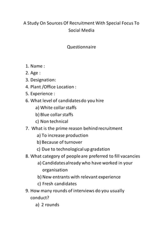 A Study On Sources Of Recruitment With Special Focus To
Social Media
Questionnaire
1. Name :
2. Age :
3. Designation:
4. Plant /Office Location :
5. Experience :
6. What level of candidatesdo you hire
a) White collarstaffs
b) Blue collarstaffs
c) Non technical
7. What is the prime reason behindrecruitment
a) To increase production
b) Because of turnover
c) Due to technologicalup gradation
8. What category of peopleare preferred to fill vacancies
a) Candidatesalready who have worked in your
organisation
b) New entrants with relevant experience
c) Fresh candidates
9. How many rounds of interviews do you usually
conduct?
a) 2 rounds
 