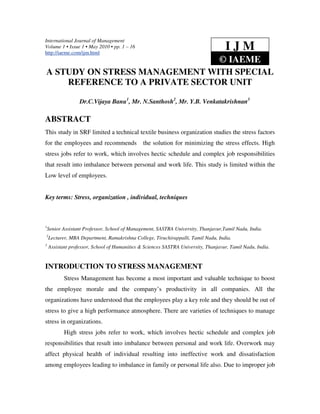 International Journal of Management
Volume 1 • Issue 1 • May 2010 • pp. 1 – 16
http://iaeme.com/ijm.html
                                                                                    IJM
                                                                                  © IAEME
A STUDY ON STRESS MANAGEMENT WITH SPECIAL
    REFERENCE TO A PRIVATE SECTOR UNIT

                  Dr.C.Vijaya Banu1, Mr. N.Santhosh2, Mr. Y.B. Venkatakrishnan3

ABSTRACT
This study in SRF limited a technical textile business organization studies the stress factors
for the employees and recommends               the solution for minimizing the stress effects. High
stress jobs refer to work, which involves hectic schedule and complex job responsibilities
that result into imbalance between personal and work life. This study is limited within the
Low level of employees.


Key terms: Stress, organization , individual, techniques



1
    Senior Assistant Professor, School of Management, SASTRA University, Thanjavur,Tamil Nadu, India.
2
    Lecturer, MBA Department, Ramakrishna College, Tiruchirappalli, Tamil Nadu, India.
3
    Assistant professor, School of Humanities & Sciences SASTRA University, Thanjavur, Tamil Nadu, India.


INTRODUCTION TO STRESS MANAGEMENT
           Stress Management has become a most important and valuable technique to boost
the employee morale and the company’s productivity in all companies. All the
organizations have understood that the employees play a key role and they should be out of
stress to give a high performance atmosphere. There are varieties of techniques to manage
stress in organizations.
           High stress jobs refer to work, which involves hectic schedule and complex job
responsibilities that result into imbalance between personal and work life. Overwork may
affect physical health of individual resulting into ineffective work and dissatisfaction
among employees leading to imbalance in family or personal life also. Due to improper job
 