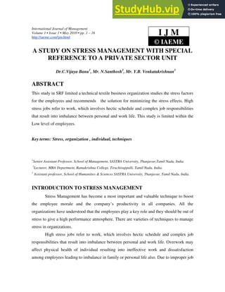 International Journal of Management
Volume 1 • Issue 1 • May 2010 • pp. 1 – 16
http://iaeme.com/ijm.html
A STUDY ON STRESS MANAGEMENT WITH SPECIAL
REFERENCE TO A PRIVATE SECTOR UNIT
Dr.C.Vijaya Banu1
, Mr. N.Santhosh2
, Mr. Y.B. Venkatakrishnan3
ABSTRACT
This study in SRF limited a technical textile business organization studies the stress factors
for the employees and recommends the solution for minimizing the stress effects. High
stress jobs refer to work, which involves hectic schedule and complex job responsibilities
that result into imbalance between personal and work life. This study is limited within the
Low level of employees.
Key terms: Stress, organization , individual, techniques
1
Senior Assistant Professor, School of Management, SASTRA University, Thanjavur,Tamil Nadu, India.
2
Lecturer, MBA Department, Ramakrishna College, Tiruchirappalli, Tamil Nadu, India.
3
Assistant professor, School of Humanities & Sciences SASTRA University, Thanjavur, Tamil Nadu, India.
INTRODUCTION TO STRESS MANAGEMENT
Stress Management has become a most important and valuable technique to boost
the employee morale and the company’s productivity in all companies. All the
organizations have understood that the employees play a key role and they should be out of
stress to give a high performance atmosphere. There are varieties of techniques to manage
stress in organizations.
High stress jobs refer to work, which involves hectic schedule and complex job
responsibilities that result into imbalance between personal and work life. Overwork may
affect physical health of individual resulting into ineffective work and dissatisfaction
among employees leading to imbalance in family or personal life also. Due to improper job
I J M
© IAEME
 