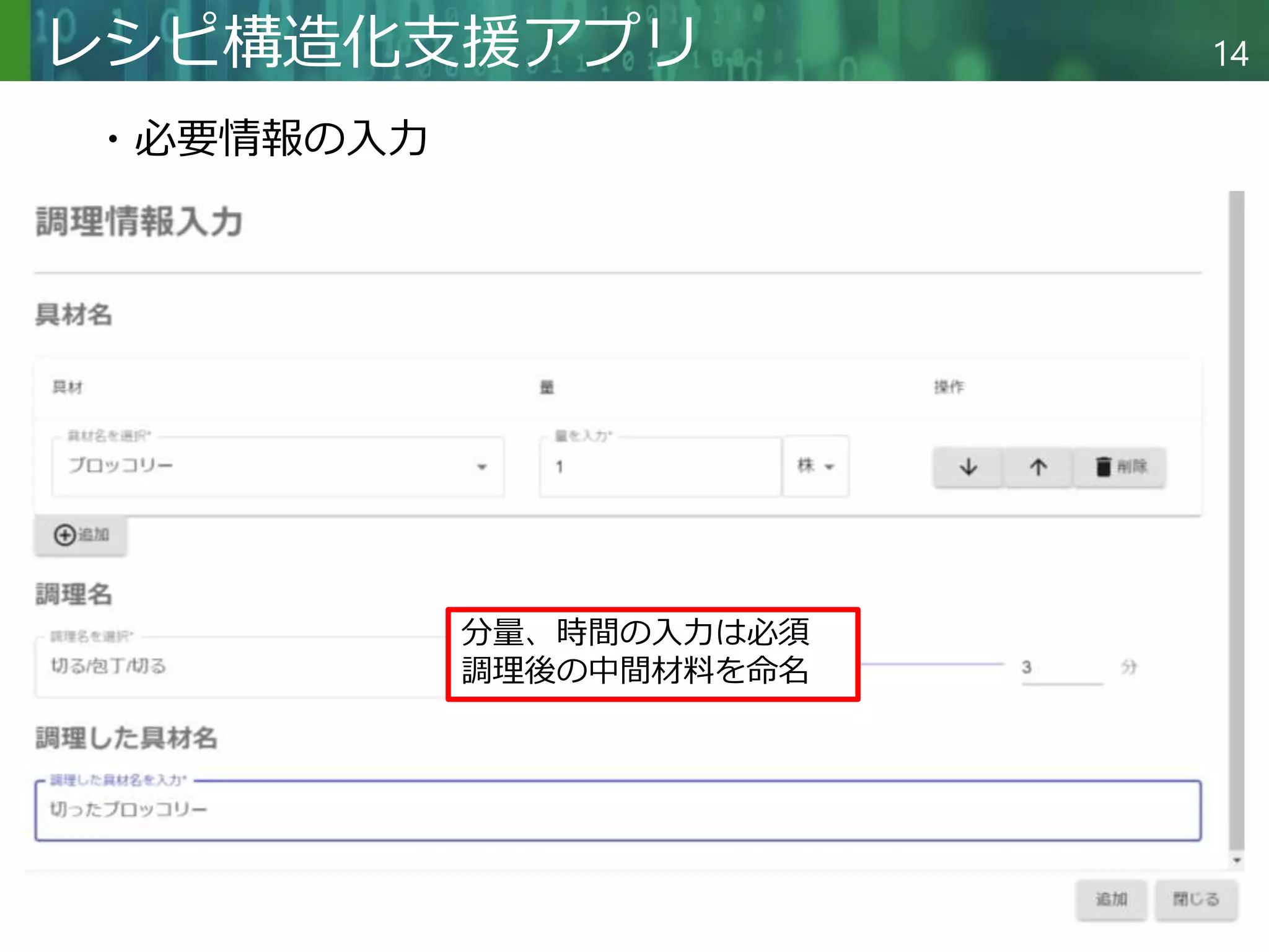 Copyright © 2020 調和系工学研究室 - 北海道大学 大学院情報科学研究院 情報理工学部門 複合情報工学分野 – All rights reserved.
Copyright © 2020 調和系工学研究室 - 北海道大学 大学院情報科学研究院 情報理工学部門 複合情報工学分野 – All rights reserved.
14
レシピ構造化支援アプリ
分量、時間の入力は必須
調理後の中間材料を命名
・必要情報の入力
 
