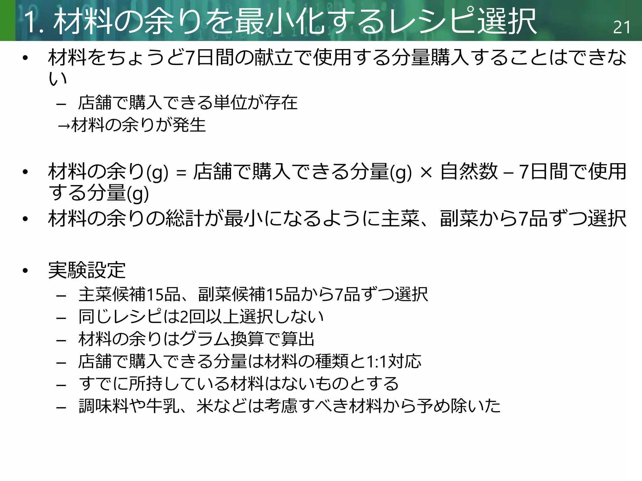 Copyright © 2020 調和系工学研究室 - 北海道大学 大学院情報科学研究院 情報理工学部門 複合情報工学分野 – All rights reserved.
Copyright © 2020 調和系工学研究室 - 北海道大学 大学院情報科学研究院 情報理工学部門 複合情報工学分野 – All rights reserved.
21
1. 材料の余りを最小化するレシピ選択
• 材料をちょうど7日間の献立で使用する分量購入することはできな
い
– 店舗で購入できる単位が存在
→材料の余りが発生
• 材料の余り(g) = 店舗で購入できる分量(g) × 自然数 – 7日間で使用
する分量(g)
• 材料の余りの総計が最小になるように主菜、副菜から7品ずつ選択
• 実験設定
– 主菜候補15品、副菜候補15品から7品ずつ選択
– 同じレシピは2回以上選択しない
– 材料の余りはグラム換算で算出
– 店舗で購入できる分量は材料の種類と1:1対応
– すでに所持している材料はないものとする
– 調味料や牛乳、米などは考慮すべき材料から予め除いた
 