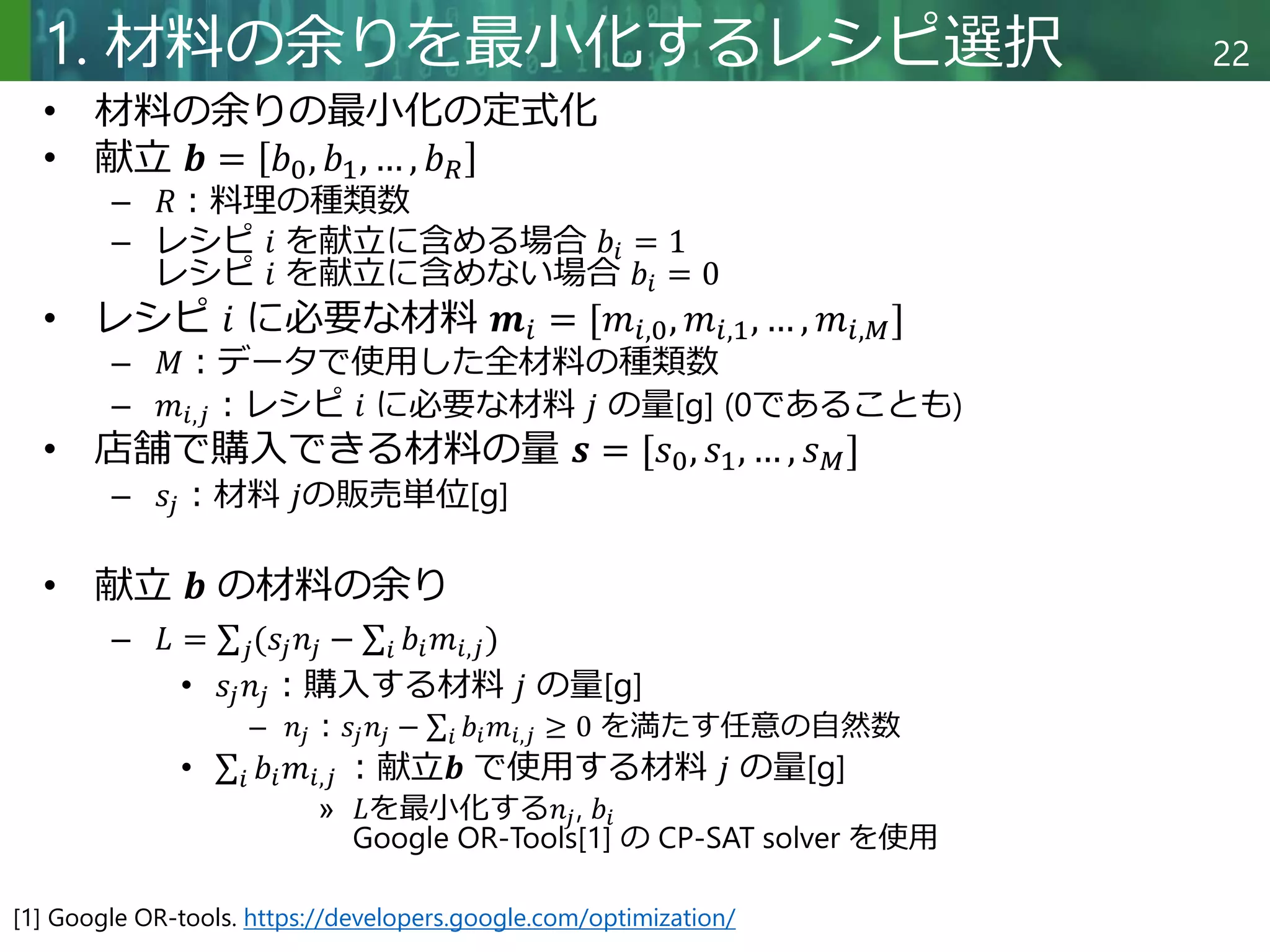 Copyright © 2020 調和系工学研究室 - 北海道大学 大学院情報科学研究院 情報理工学部門 複合情報工学分野 – All rights reserved.
Copyright © 2020 調和系工学研究室 - 北海道大学 大学院情報科学研究院 情報理工学部門 複合情報工学分野 – All rights reserved.
22
1. 材料の余りを最小化するレシピ選択
• 材料の余りの最小化の定式化
• 献立 𝒃 = 𝑏0, 𝑏1, … , 𝑏𝑅
– 𝑅：料理の種類数
– レシピ 𝑖 を献立に含める場合 𝑏𝑖 = 1
レシピ 𝑖 を献立に含めない場合 𝑏𝑖 = 0
• レシピ 𝑖 に必要な材料 𝒎𝑖 = [𝑚𝑖,0, 𝑚𝑖,1, … , 𝑚𝑖,𝑀]
– 𝑀：データで使用した全材料の種類数
– 𝑚𝑖,𝑗：レシピ 𝑖 に必要な材料 𝑗 の量[g] (0であることも)
• 店舗で購入できる材料の量 𝒔 = [𝑠0, 𝑠1, … , 𝑠𝑀]
– 𝑠𝑗：材料 𝑗の販売単位[g]
• 献立 𝒃 の材料の余り
– 𝐿 = 𝑗(𝑠𝑗𝑛𝑗 − 𝑖 𝑏𝑖𝑚𝑖,𝑗)
• 𝑠𝑗𝑛𝑗：購入する材料 𝑗 の量[g]
– 𝑛𝑗：𝑠𝑗𝑛𝑗 − 𝑖 𝑏𝑖𝑚𝑖,𝑗 ≥ 0 を満たす任意の自然数
• 𝑖 𝑏𝑖𝑚𝑖,𝑗 ：献立𝒃 で使用する材料 𝑗 の量[g]
» 𝐿を最小化する𝑛𝑗, 𝑏𝑖
Google OR-Tools[1] の CP-SAT solver を使用
[1] Google OR-tools. https://developers.google.com/optimization/
 