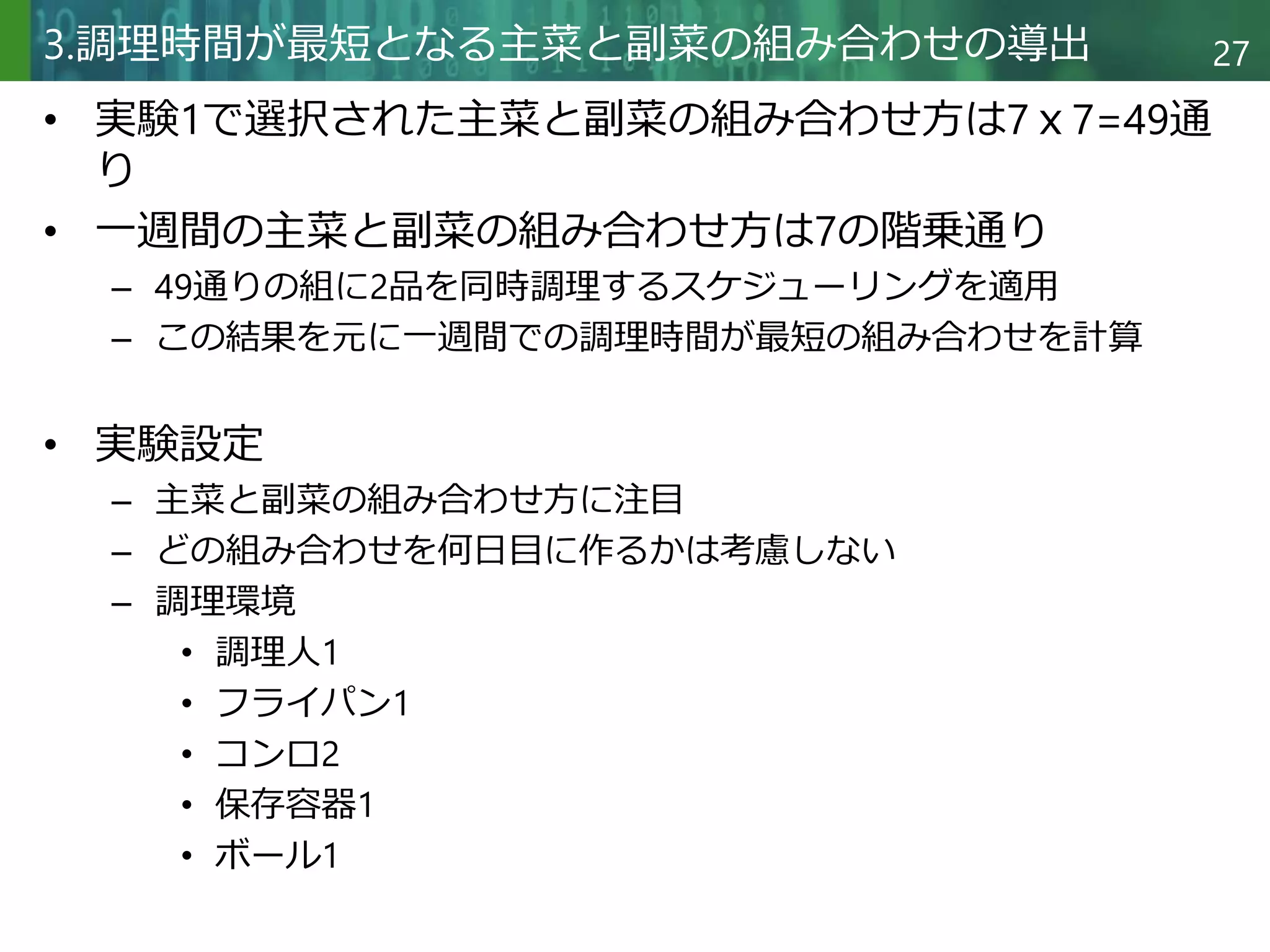Copyright © 2020 調和系工学研究室 - 北海道大学 大学院情報科学研究院 情報理工学部門 複合情報工学分野 – All rights reserved.
Copyright © 2020 調和系工学研究室 - 北海道大学 大学院情報科学研究院 情報理工学部門 複合情報工学分野 – All rights reserved.
27
3.調理時間が最短となる主菜と副菜の組み合わせの導出
• 実験1で選択された主菜と副菜の組み合わせ方は7ｘ7=49通
り
• 一週間の主菜と副菜の組み合わせ方は7の階乗通り
– 49通りの組に2品を同時調理するスケジューリングを適用
– この結果を元に一週間での調理時間が最短の組み合わせを計算
• 実験設定
– 主菜と副菜の組み合わせ方に注目
– どの組み合わせを何日目に作るかは考慮しない
– 調理環境
• 調理人1
• フライパン1
• コンロ2
• 保存容器1
• ボール1
 