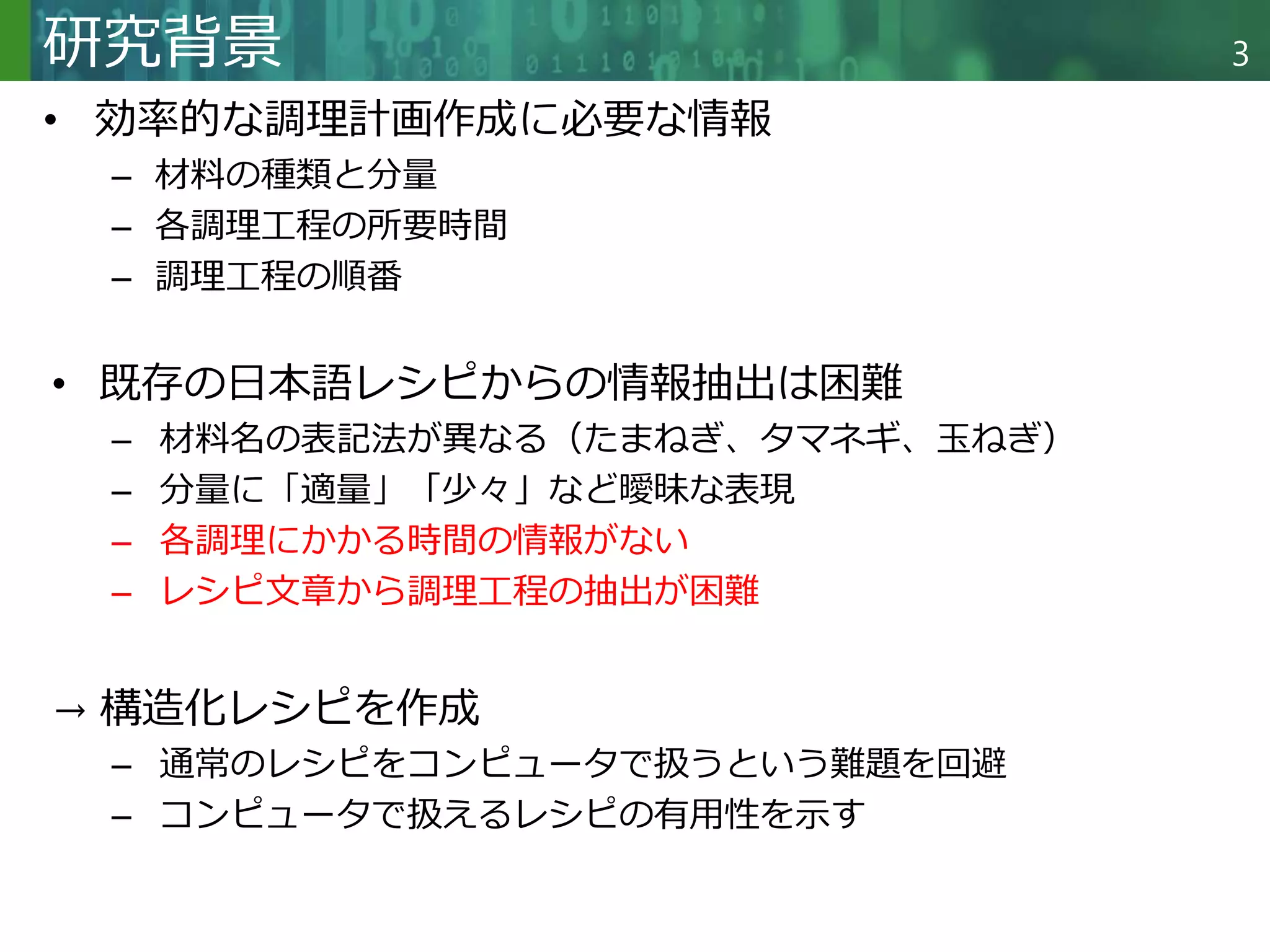 Copyright © 2020 調和系工学研究室 - 北海道大学 大学院情報科学研究院 情報理工学部門 複合情報工学分野 – All rights reserved.
Copyright © 2020 調和系工学研究室 - 北海道大学 大学院情報科学研究院 情報理工学部門 複合情報工学分野 – All rights reserved.
3
研究背景
• 効率的な調理計画作成に必要な情報
– 材料の種類と分量
– 各調理工程の所要時間
– 調理工程の順番
• 既存の日本語レシピからの情報抽出は困難
– 材料名の表記法が異なる（たまねぎ、タマネギ、玉ねぎ）
– 分量に「適量」「少々」など曖昧な表現
– 各調理にかかる時間の情報がない
– レシピ文章から調理工程の抽出が困難
→ 構造化レシピを作成
– 通常のレシピをコンピュータで扱うという難題を回避
– コンピュータで扱えるレシピの有用性を示す
 