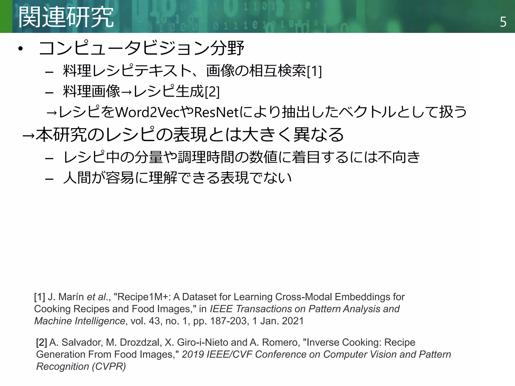 Copyright © 2020 調和系工学研究室 - 北海道大学 大学院情報科学研究院 情報理工学部門 複合情報工学分野 – All rights reserved.
Copyright © 2020 調和系工学研究室 - 北海道大学 大学院情報科学研究院 情報理工学部門 複合情報工学分野 – All rights reserved.
5
関連研究
• コンピュータビジョン分野
– 料理レシピテキスト、画像の相互検索[1]
– 料理画像→レシピ生成[2]
→レシピをWord2VecやResNetにより抽出したベクトルとして扱う
→本研究のレシピの表現とは大きく異なる
– レシピ中の分量や調理時間の数値に着目するには不向き
– 人間が容易に理解できる表現でない
[1] J. Marín et al., "Recipe1M+: A Dataset for Learning Cross-Modal Embeddings for
Cooking Recipes and Food Images," in IEEE Transactions on Pattern Analysis and
Machine Intelligence, vol. 43, no. 1, pp. 187-203, 1 Jan. 2021
[2] A. Salvador, M. Drozdzal, X. Giro-i-Nieto and A. Romero, "Inverse Cooking: Recipe
Generation From Food Images," 2019 IEEE/CVF Conference on Computer Vision and Pattern
Recognition (CVPR)
 