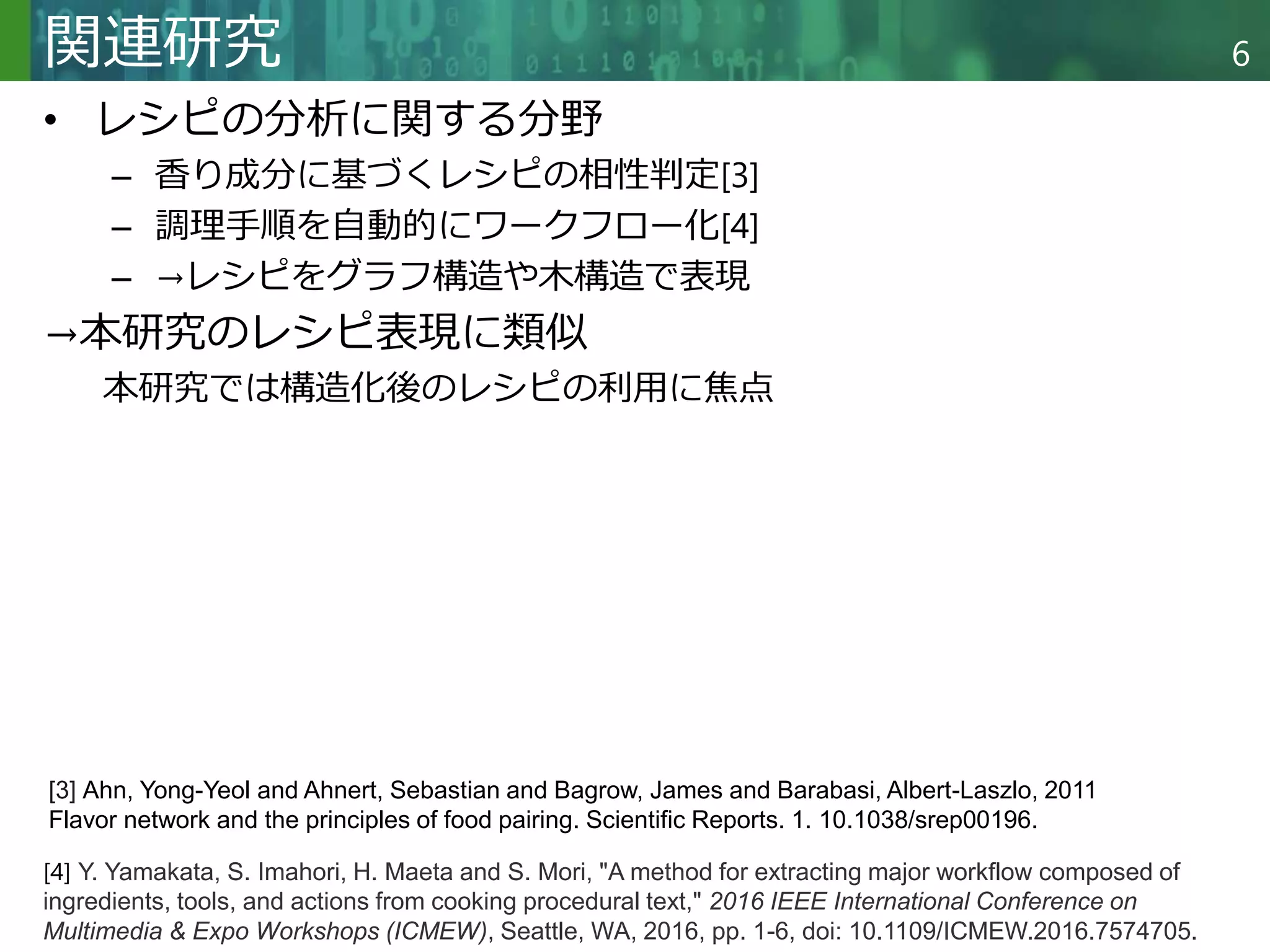 Copyright © 2020 調和系工学研究室 - 北海道大学 大学院情報科学研究院 情報理工学部門 複合情報工学分野 – All rights reserved.
Copyright © 2020 調和系工学研究室 - 北海道大学 大学院情報科学研究院 情報理工学部門 複合情報工学分野 – All rights reserved.
6
関連研究
• レシピの分析に関する分野
– 香り成分に基づくレシピの相性判定[3]
– 調理手順を自動的にワークフロー化[4]
– →レシピをグラフ構造や木構造で表現
→本研究のレシピ表現に類似
本研究では構造化後のレシピの利用に焦点
[3] Ahn, Yong-Yeol and Ahnert, Sebastian and Bagrow, James and Barabasi, Albert-Laszlo, 2011
Flavor network and the principles of food pairing. Scientific Reports. 1. 10.1038/srep00196.
[4] Y. Yamakata, S. Imahori, H. Maeta and S. Mori, "A method for extracting major workflow composed of
ingredients, tools, and actions from cooking procedural text," 2016 IEEE International Conference on
Multimedia & Expo Workshops (ICMEW), Seattle, WA, 2016, pp. 1-6, doi: 10.1109/ICMEW.2016.7574705.
 