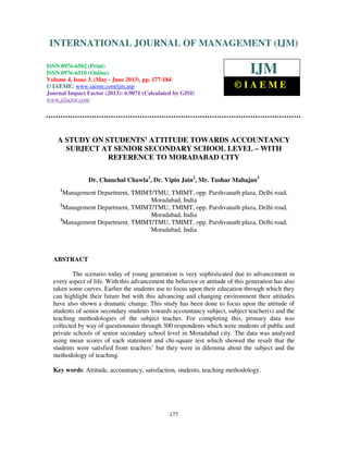 International Journal of Management (IJM), ISSN 0976 – 6502(Print), ISSN 0976 -
6510(Online), Volume 4, Issue 3, May- June (2013)
177
A STUDY ON STUDENTS’ ATTITUDE TOWARDS ACCOUNTANCY
SUBJECT AT SENIOR SECONDARY SCHOOL LEVEL – WITH
REFERENCE TO MORADABAD CITY
Dr. Chanchal Chawla1
, Dr. Vipin Jain2
, Mr. Tushar Mahajan3
1
Management Department, TMIMT/TMU, TMIMT, opp. Parshvanath plaza, Delhi road,
Moradabad, India
2
Management Department, TMIMT/TMU, TMIMT, opp. Parshvanath plaza, Delhi road,
Moradabad, India
3
Management Department, TMIMT/TMU, TMIMT, opp. Parshvanath plaza, Delhi road,
Moradabad, India
ABSTRACT
The scenario today of young generation is very sophisticated due to advancement in
every aspect of life. With this advancement the behavior or attitude of this generation has also
taken some curves. Earlier the students use to focus upon their education through which they
can highlight their future but with this advancing and changing environment their attitudes
have also shown a dramatic change. This study has been done to focus upon the attitude of
students of senior secondary students towards accountancy subject, subject teacher(s) and the
teaching methodologies of the subject teacher. For completing this, primary data was
collected by way of questionnaire through 300 respondents which were students of public and
private schools of senior secondary school level in Moradabad city. The data was analyzed
using mean scores of each statement and chi-square test which showed the result that the
students were satisfied from teachers’ but they were in dilemma about the subject and the
methodology of teaching.
Key words: Attitude, accountancy, satisfaction, students, teaching methodology.
INTERNATIONAL JOURNAL OF MANAGEMENT (IJM)
ISSN 0976-6502 (Print)
ISSN 0976-6510 (Online)
Volume 4, Issue 3, (May - June 2013), pp. 177-184
© IAEME: www.iaeme.com/ijm.asp
Journal Impact Factor (2013): 6.9071 (Calculated by GISI)
www.jifactor.com
IJM
© I A E M E
 