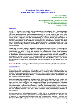 1
A Study on Students’ Views
About Blended Learning Environment
Buket AKKOYUNLU
Meryem YILMAZ SOYLU
Hacettepe University, Faculty of Education
Department of Computer Education
and Instructional Technology,
Ankara, TURKEY
ABSTRACT
In the 21st
century, information and communication technologies (ICT) have developed
rapidly and influenced most of the fields and education as well. Then, ICT have offered a
favorable environment for the development and use of various methods and tools. With
the developments in technology, blended learning has gained considerable popularity in
recent years. Together with the developments it brought along the description of
particular forms of teaching with technology. Blended learning is defined simply as a
learning environment that combines technology with face-to-face learning. In other
words blended learning means using a variety of delivery methods to best meet the
course objectives by combining face-to-face teaching in a traditional classroom with
teaching online.
This article examines students’ views on blended learning environment. The study was
conducted on 64 students from Department of Computer Education and Instructional
Technologies in 2005 – 2006 fall semester in Instructional Design and Authoring
Languages in PC Environment. The results showed that the students enjoyed taking part
in the blended learning environment. Students’ achievement levels and their frequency of
participation to forum affected their views about blended learning environment. Face-to-
face interaction in blended learning application had the highest score. This result
demonstrated the importance of interaction and communication for the success of on-line
learning.
Keywords: Blended learning; on–line learning; distance education; face to face education
INTRODUCTION
Information and communication technologies, which have been developing rapidly, have
become one of the indispensable elements of the 21st
century. They have influenced, like
all other fields, educational institutions which are the most important sub-institutions of
the social structure. They have offered a favorable environment for the development and
use of various methods and tools.
A noteworthy progress has been achieved since the first introduction of information and
communication technologies into education. The type of education offered through tools
such as letter, video, cassettes and television was called “distance education”. Distance
education covers many different types of teaching and methods. It can be seen as "…an
umbrella concept covering correspondence courses, televised teaching, radio-broadcast
teaching, open learning, computer-assisted instruction, telematic, individualized learning
and self learning" (Sauve, 1993:102). There have been many definitions put forward in
the literature.
Distance learning is defined by Greenberg (1998, 36) as “a planned teaching/learning
experience that uses a wide spectrum of technologies to reach learners at a distance and
is designed to encourage learner interaction and certification of learning”. Teaster and
Blieszner (1999, 741) explains as “the term distance learning has been applied to many
 