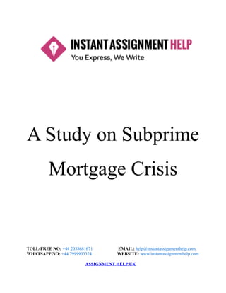 A Study on Subprime
Mortgage Crisis
TOLL-FREE NO: +44 2038681671 EMAIL: help@instantassignmenthelp.com
WHATSAPP NO: +44 7999903324 WEBSITE: www.instantassignmenthelp.com
ASSIGNMENT HELP UK
 