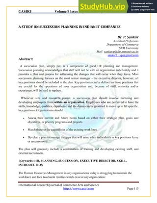 CASIRJ Volume 9 Issue 4 [Year - 2018] ISSN 2319 – 9202
International Research Journal of Commerce Arts and Science
http://www.casirj.com Page 115
A STUDY ON SUCCESSION PLANNING IN INDIAN IT COMPANIES
Dr. P. Sankar
Assistant Professors
Department of Commerce
SRM University
Mail: sankar.p@ktr.srmuniv.ac.in
sankar21.vp@gmail.com
Abstract:
A succession plan, simply put, is a component of good HR planning and management.
Succession planning acknowledges that staff will not be with an organization indefinitely and it
provides a plan and process for addressing the changes that will occur when they leave. Most
succession planning focuses on the most senior manager - the executive director, however, all
key positions should be included in the plan. Key positions can be defined as those positions that
are crucial for the operations of your organization and, because of skill, seniority and/or
experience, will be hard to replace.
Whenever size and resources permit, a succession plan should involve nurturing and
developing employees from within an organization. Employees who are perceived to have the
skills, knowledge, qualities, experience and the desire can be groomed to move up to fill specific,
key positions. Organizations should:
 Assess their current and future needs based on either their strategic plan, goals and
objectives, or priority programs and projects
 Match these to the capabilities of the existing workforce
 Develop a plan to manage the gaps that will arise when individuals in key positions leave
or are promoted
The plan will generally include a combination of training and developing existing staff, and
external recruitment.
Keywords: HR, PLANNING, SUCCESSION, EXECUTIVE DIRECTOR, SKILL.
INTRODUCTION
The Human Resources Management in any organisations today is struggling to maintain the
workforce and face two harsh realities which exist at any organization:
 
