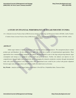 International Journal of Management and Strategy
(IJMS) 2013, Vol. No.4, Issue 6, January-June2013

http://www.facultyjournal.com/
ISSN: 2231-0703

A STUDY ON FINANCIAL PERFORMANCE OF SUGAR INDUSTRY IN INDIA
Dr. G. Malyadri,Associate Professor,Dept of MBA,Sreenivasa Institute of Technology and Management Studies (SITAMS), Andhra Pradesh,
INDIA
B. Sudheer Kumar,Assistant Professor,Dept of MBA,Sreenivasa Institute of Technology and Management Studies (SITAMS), Andhra
Pradesh, INDIA

ABSTRACT
Indian sugar industry is highly stragmented with organize and un organized players. The unorganized players mainly
produce gur and khandsari, the fess refined forms sugar. The sector has a number of transformational opportunities. These
opportunities have remained largely untapped. The industry has the potential to cater to the large and growing domestic sugar
consumption and emerge as a significant carbon credit and power producer. Further, the industry can improve its cost
competitiveness through higher farm productivity and by managing the domestic production variation through international
trade with a focus on countries in the Indian ocean. Thus, transformed sector would be fess cyclical with greater alignment
between sugar cane and sugar prices, and will have stable diversified sources of revenue.
Key Words: - Analysis of Indian Sugar Industry from Ratio’s Port Of View, Profitability Ratio, Turnover Ratio.

International Journal of Management and Strategy

http://www.facultyjournal.com/

 