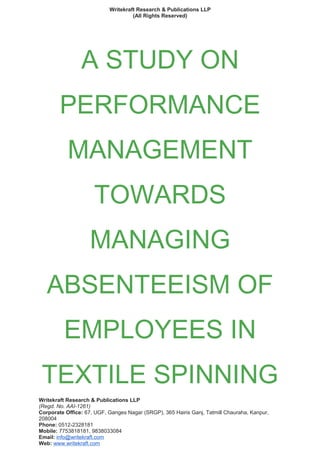 Writekraft Research & Publications LLP
(All Rights Reserved)
A STUDY ON
PERFORMANCE
MANAGEMENT
TOWARDS
MANAGING
ABSENTEEISM OF
EMPLOYEES IN
TEXTILE SPINNING
Writekraft Research & Publications LLP
(Regd. No. AAI-1261)
Corporate Office: 67, UGF, Ganges Nagar (SRGP), 365 Hairis Ganj, Tatmill Chauraha, Kanpur,
208004
Phone: 0512-2328181
Mobile: 7753818181, 9838033084
Email: info@writekraft.com
Web: www.writekraft.com
 
