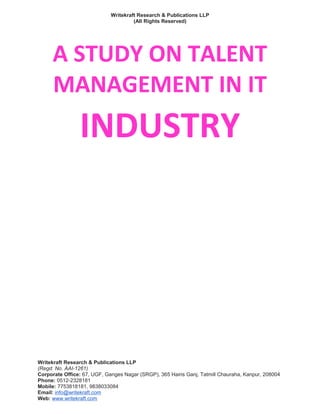 Writekraft Research & Publications LLP
(All Rights Reserved)
A STUDY ON TALENT
MANAGEMENT IN IT
INDUSTRY
Writekraft Research & Publications LLP
(Regd. No. AAI-1261)
Corporate Office: 67, UGF, Ganges Nagar (SRGP), 365 Hairis Ganj, Tatmill Chauraha, Kanpur, 208004
Phone: 0512-2328181
Mobile: 7753818181, 9838033084
Email: info@writekraft.com
Web: www.writekraft.com
 