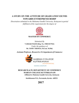 A STUDY ON THE ATTITUDE OF GRADUATED YOUTHS
TOWARDS ENTREPRENEURSHIP
Dissertation submitted to the Mahatma Gandhi University, Kottayam in partial
fulfilment of the requirement for the degree of
MASTER OF COMMERCE
Submitted By
VAIRAKUMAR R [Reg. No. 150011017541]
Under the guidance of
Mr. TOMY THOMAS, M.Com. M.Phil.
Assistant Professor, Research & PG Department of Commerce
RESEARCH & PG DEPARTMENT OF COMMERCE
MARIAN COLLEGE KUTTIKKANAM
Affiliated to Mahatma Gandhi University, Kottayam
Kuttikkanam P.O., Peerumedu, Kerala - 685531
2017
 