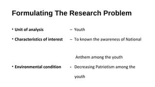 Formulating The Research Problem
• Unit of analysis – Youth
• Characteristics of interest – To known the awareness of National
Anthem among the youth
• Environmental condition - Decreasing Patriotism among the
youth
 
