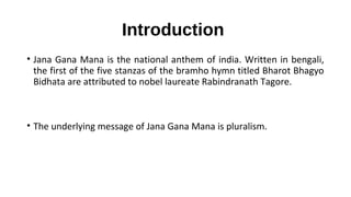 Introduction
• Jana Gana Mana is the national anthem of india. Written in bengali,
the first of the five stanzas of the bramho hymn titled Bharot Bhagyo
Bidhata are attributed to nobel laureate Rabindranath Tagore.
• The underlying message of Jana Gana Mana is pluralism.
 