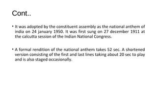 Cont..
• It was adopted by the constituent assembly as the national anthem of
india on 24 january 1950. It was first sung on 27 december 1911 at
the calcutta session of the Indian National Congress.
• A formal rendition of the national anthem takes 52 sec. A shortened
version consisting of the first and last lines taking about 20 sec to play
and is also staged occasionally.
 