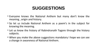 SUGGESTIONS
• Everyone knows the National Anthem but many don’t know the
meaning , origin and history.
• So let us include National Anthem as a poem’s in the subject for
knowing the meaning.
• Let us know the history of Rabindranath Tagore through the history
subjects.
• When you make the above suggestions mandatory I hope we can see
a change in awareness of National Anthem.
 