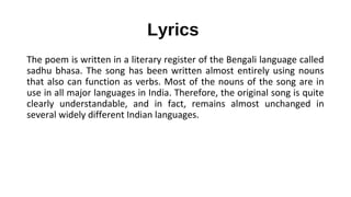 Lyrics
The poem is written in a literary register of the Bengali language called
sadhu bhasa. The song has been written almost entirely using nouns
that also can function as verbs. Most of the nouns of the song are in
use in all major languages in India. Therefore, the original song is quite
clearly understandable, and in fact, remains almost unchanged in
several widely different Indian languages.
 