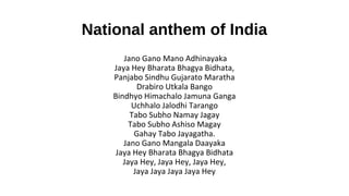 National anthem of India
Jano Gano Mano Adhinayaka
Jaya Hey Bharata Bhagya Bidhata,
Panjabo Sindhu Gujarato Maratha
Drabiro Utkala Bango
Bindhyo Himachalo Jamuna Ganga
Uchhalo Jalodhi Tarango
Tabo Subho Namay Jagay
Tabo Subho Ashiso Magay
Gahay Tabo Jayagatha.
Jano Gano Mangala Daayaka
Jaya Hey Bharata Bhagya Bidhata
Jaya Hey, Jaya Hey, Jaya Hey,
Jaya Jaya Jaya Jaya Hey
 