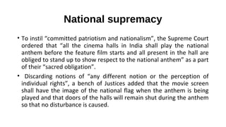 National supremacy
• To instil “committed patriotism and nationalism”, the Supreme Court
ordered that “all the cinema halls in India shall play the national
anthem before the feature film starts and all present in the hall are
obliged to stand up to show respect to the national anthem” as a part
of their “sacred obligation”.
• Discarding notions of “any different notion or the perception of
individual rights”, a bench of Justices added that the movie screen
shall have the image of the national flag when the anthem is being
played and that doors of the halls will remain shut during the anthem
so that no disturbance is caused.
 