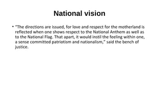 National vision
• “The directions are issued, for love and respect for the motherland is
reflected when one shows respect to the National Anthem as well as
to the National Flag. That apart, it would instil the feeling within one,
a sense committed patriotism and nationalism,” said the bench of
justice.
 