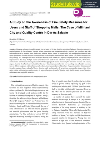 Journal of Civil Engineering and Architecture 9 (2015) 1415-1422
doi: 10.17265/1934-7359/2015.12.003
A Study on the Awareness of Fire Safety Measures for
Users and Staff of Shopping Malls: The Case of Mlimani
City and Quality Centre in Dar es Salaam
Geraldine J. Kikwasi
Department of Construction Management, School of Construction Economics and Management, Ardhi University, Dar es Salaam,
Tanzania
Abstract: Shopping malls are accessed by people from all walks of life and, therefore, provision of adequate fire safety measures is
equally important. In Dar es Salaam, Tanzania, at large construction, use of shopping malls is a relatively new experience, and risks
associated with use of shopping malls, such as fire outbreak, are not evident to frequent users. The main purpose of the study is to
assess awareness of fire safety measures for users and staff of two shopping malls located in Dar es Salaam. The research adopted a case
study strategy, and 100 respondents were involved in the study. Both random and purposive sampling methods were used to select
respondents for the study. Multiple sources of evidence were used in data collection, namely literature review, observations,
questionnaires and interviews. Findings indicate that both shopping malls have in place fairly fire prevention measures with varying
degrees. Majority of staff and users indicated that they know fire safety measures but their poor knowledge was reflected in assessing
them on diferent equipment and installations, such as foam, hose reel, sprinklers and drenchers. The paper concludes that awarenes of
fire safety measure of users and staff of the two shopping malls is relatively low. It is, therefore, recommended that provision of fire
safety training and instructions, such as posters for users and seminars for staff of shopping malls, shall be a main focus of shopping
malls owners and responsible authorities.
Key words: Fire safety measures, risks, shopping mall, users.
1. Introduction
Fire outbreak in a constructed facility presents risks
to human and their properties. There have been many
efforts to address fire risks in buildings. Oladuokun and
Ishola [1] developed a risk analysis model for fire
disasters in commercial complexes in Nigeria. Chow [2]
identified fire safety provisions for super tall buildings.
Beever [3] proposed “cabins” and “islands” as a fire
protection strategy for an international airport terminal
building. Sutula and Ryder [4] proposed the use of
cone calorimeter to test relevant material properties
and material performance data for green building
construction. The Fire and Rescue Act of 2007 [5]
stipulated that every building which has a storey, the
Corresponding author: Geraldine J. Kikwasi, Ph.D., senior
lecturer, research field: risk management in construction.
E-mail: gkikwasi@aru.ac.tz.
floor of which is more than 12 m above the level of the
street or ground surface adjoining any part of the
building or a building with 2,000-m2
gross floor area,
shall be provided with fire safety measures. However,
the “Act” has no specific provision on fire safety
measures in shopping malls.
A number of studies have assessed fire safety
measures in buildings. Kachenje et al. [6] assessed
urban fire risks in the central business district of Dar es
Salaam. Similarly, Rubaratuka [7] investigated
provisions of fire safety measures in buildings in Dar
es Salaam. Makushita [8] revealed that essential fire
safety measures were not provided in high-rise
buildings of Anand City. Mydin et al. [9] found that the
ancestral temples in Georgetown, Penang have not
achieved a high level of fire protection awareness.
Other studies have focused on implementation of fire
D
DAVID PUBLISHING
 