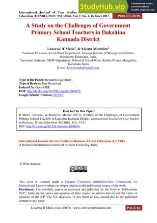International Journal of Case Studies in Business, IT and
Education (IJCSBE), ISSN: 2581-6942, Vol. 1, No. 2, October 2017.
SRINIVAS
PUBLICATION
A Study on the Challenges of Government
Primary School Teachers in Dakshina
Kannada District
Laveena D’Mello1
, & Meena Monteiro2
1
Assistant Professor, Social Work Department, Srinivas Institute of Management Studies,
Mangalore, Karnataka, India.
2
Associate Professor, MSW Department, School of Social Work, Roshni Nilaya, Mangalore,
Karnataka, India
E-mail: lavynoronha@gmail.com
Type of the Paper: Research Case Study.
Type of Review: Peer Reviewed.
Indexed In: OpenAIRE.
DOI: http://dx.doi.org/10.5281/zenodo.1004676.
Google Scholar Citation: IJCSBE
International Journal of Case Studies in Business, IT and Education (IJCSBE)
A Refereed International Journal of Srinivas University, India.
© With Authors.
This work is licensed under a Creative Commons Attribution-Non Commercial 4.0
International License subject to proper citation to the publication source of the work.
Disclaimer: The scholarly papers as reviewed and published by the Srinivas Publications
(S.P.), India are the views and opinions of their respective authors and are not the views or
opinions of the S.P. The S.P. disclaims of any harm or loss caused due to the published
content to any party.
How to Cite this Paper:
D’Mello, Laveena., & Monteiro, Meena. (2017). A Study on the Challenges of Government
Primary School Teachers in Dakshina Kannada District. International Journal of Case Studies
in Business, IT and Education (IJCSBE), 1(2), 44-51.
DOI: http://dx.doi.org/10.5281/zenodo.1004676.
Laveena D’Mello et al, (2017); www.srinivaspublication.com PAGE 44
 
