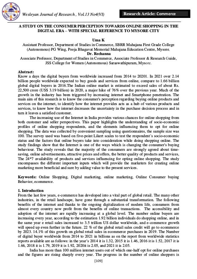 Wesleyan Journal of Research , Vol.13 No4(VI)
[109]
Research Article: Commerce
A STUDY ON THE CONSUMER PERCEPTION TOWARDS ONLINE SHOPPING IN THE
DIGITAL ERA – WITH SPECIAL REFERENCE TO MYSORE CITY
Uma K
Assistant Professor, Department of Studies in Commerce, SBRR Mahajana First Grade College
(Autonomous) PG Wing, Pooja Bhagavat Memorial Mahajana Education Centre, Mysore.
Dr. Rechanna
Associate Professor, Department of Studies in Commerce, Associate Professor & Research Guide,
JSS College for Women (Autonomous) Saraswathipuram, Mysore.
Abstract:
Know a days the digital buyers from worldwide increased from 2014 to 20201. In 2021 over 2.14
billion people worldwide expected to buy goods and services from online, compare to 1.66 billion
global digital buyers in 2016.The Indian online market is estimated to exceed sales of about Rs.
22,500 crore (US$ 3.19 billion) in 2020, a major hike of 76% over the previous year. Much of the
growth in the industry has been triggered by increasing internet and Smartphone penetration. The
main aim of this research is to know the consumer's perception regarding buying online products and
services on the internet, to identify how the internet provides acts as a hub of various products and
services, to know how the internet decreases the uncertainty in the purchase decision process and in
turn it leaves a satisfied customer.
The increasing use of the Internet in India provides various chances for online shopping from
both customer and seller perspectives. This paper highlights the understanding of socio-economic
profiles of online shopping respondents, and the elements influencing them to opt for online
shopping. The data was collected by convenient sampling using questionnaires, the sample size was
100. The survey used was based on five-point Likert scales to test the respondent’s socio-economic
status and the factors that online buyers take into consideration while doing shopping online. The
study findings show that the Internet is one of the ways which is changing the consumer's buying
behaviour. The study reveals that the majority of the consumers are strongly agreed about time-
saving, online advertisements, attractive prices and offers, the better quality of products and services,
The 24*7 availability of products and services influencing for opting online shopping. The study
encompasses the different important inputs which will provide the marketers for creating online
marketing more beneficial and sure by adding value to the present services.
Keywords: Online Shopping, Digital marketing, online marketing, Online Consumer buying
Behavior, ecommerce.
1. Introduction
From the last few years, e-commerce has developed into a vital part of global retail. The many other
industries, in the retail landscape, have gone through a substantial transformation. The following
benefits of the internet and thanks to the ongoing digitalization of modern life, consumers from
almost every country now profit from the benefits of online transactions. The accessibility and
adoption of the internet are rapidly increasing at a global level. The number online buyers are
increasing every year, according to the estimation 1.92 billion individuals do shopping online, and in
the same year e retail sales increased to 3.5 trillion US dollar worldwide, and e-commerce growth
will speed up even further in the future. 22 % of the global retail sales credit will go to ecommerce
by 2023. 14.1% of this growth on global retail sales in ecommerce purchases in 2019. The Number
of digital buyer worldwide from 2014 to 2021 in billions as on the report from worldwide statistics
reports available are as follows: in the year’s 2014 it is 1.32, 2015 it is 1.46, 2016 it is 1.52, 2017 it is
1.66, 2018 it is 1.79, 2019 it is 1.92, 2020it is 2.05, and 2021 it is 2.05.
India has more than 100 million internet users out of which one-half opt for online purchases
and the figures are rising sharply every year. The progress in the number of online shoppers is
 