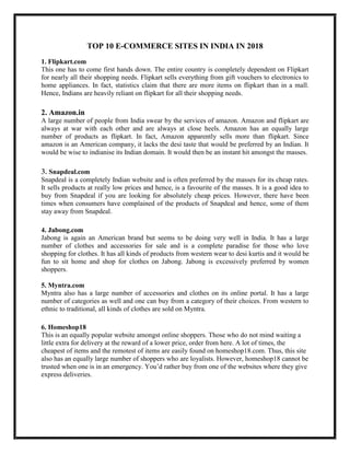 TOP 10 E-COMMERCE SITES IN INDIA IN 2018
1. Flipkart.com
This one has to come first hands down. The entire country is completely dependent on Flipkart
for nearly all their shopping needs. Flipkart sells everything from gift vouchers to electronics to
home appliances. In fact, statistics claim that there are more items on flipkart than in a mall.
Hence, Indians are heavily reliant on flipkart for all their shopping needs.
2. Amazon.in
A large number of people from India swear by the services of amazon. Amazon and flipkart are
always at war with each other and are always at close heels. Amazon has an equally large
number of products as flipkart. In fact, Amazon apparently sells more than flipkart. Since
amazon is an American company, it lacks the desi taste that would be preferred by an Indian. It
would be wise to indianise its Indian domain. It would then be an instant hit amongst the masses.
3. Snapdeal.com
Snapdeal is a completely Indian website and is often preferred by the masses for its cheap rates.
It sells products at really low prices and hence, is a favourite of the masses. It is a good idea to
buy from Snapdeal if you are looking for absolutely cheap prices. However, there have been
times when consumers have complained of the products of Snapdeal and hence, some of them
stay away from Snapdeal.
4. Jabong.com
Jabong is again an American brand but seems to be doing very well in India. It has a large
number of clothes and accessories for sale and is a complete paradise for those who love
shopping for clothes. It has all kinds of products from western wear to desi kurtis and it would be
fun to sit home and shop for clothes on Jabong. Jabong is excessively preferred by women
shoppers.
5. Myntra.com
Myntra also has a large number of accessories and clothes on its online portal. It has a large
number of categories as well and one can buy from a category of their choices. From western to
ethnic to traditional, all kinds of clothes are sold on Myntra.
6. Homeshop18
This is an equally popular website amongst online shoppers. Those who do not mind waiting a
little extra for delivery at the reward of a lower price, order from here. A lot of times, the
cheapest of items and the remotest of items are easily found on homeshop18.com. Thus, this site
also has an equally large number of shoppers who are loyalists. However, homeshop18 cannot be
trusted when one is in an emergency. You’d rather buy from one of the websites where they give
express deliveries.
 