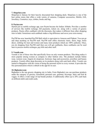 7. Shopclues.com
Shopclues is famous for their heavily discounted best shopping deals. Shopclues is one of the
best online stores that offers a wide variety of cameras, Computer accessories, Mobile, Gift,
Jewellery, Cosmetics, toys, clothes, books and bag.
8. Paytm.com
Started just as mobile recharge app, now Paytm become the Indian Alibaba. Provides a number
of services like mobile recharge, bill payments, tickets etc. along with a variety of generic
products. Paytm offers cashback with the discounts, that makes it different from other shopping
sites in India. Sometimes such cashback makes a big difference and saves your extra money.
PayTM has now launched PayTM Mall which is equivalent to Amazon and Flipkart. You can go
and shop anything on PayTM mall. PayTM mall offers electronic items, shoes, bags, home
décor, clothing for men and women and many more products which are 100% authentic. Once,
you do shopping from PayTM mall then you will get cashbacks, these cashbacks can be used
later to process mobile recharges, pay bills and other stuff.
9. Voonik.com
Voonik is one of those sites that specifically focus on only women products. This thing makes it
more popular among women as compare to other fashion sites. The products include Indian
wear, western wear, lingerie & sleepwear, footwear, bags and accessories, jewellery and beauty
products. Voonik offers deep discounts on its products along with cash back offers. Voonik was
started in Bangalore with the vision of being the personal stylist to every woman. It provides the
free personalization which is inbuilt in the app for its user.
10. Bigbasket.com
Bigbasket is the top grocery shopping site in India. From Bigbasket you can purchase products
under the category of grocery, household, personal care, gourmet, beverage, dairy and fruit &
veggie. It offers a wide range of top brands product. It additionally offers up to 20% cash back
on different debit and credit cards.
 