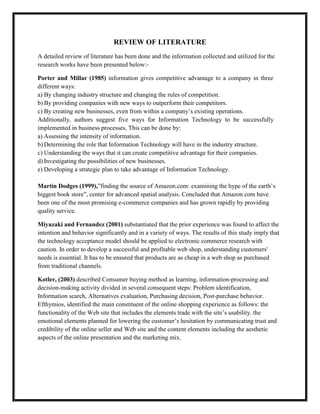 REVIEW OF LITERATURE
A detailed review of literature has been done and the information collected and utilized for the
research works have been presented below:-
Porter and Millar (1985) information gives competitive advantage to a company in three
different ways:
a) By changing industry structure and changing the rules of competition.
b) By providing companies with new ways to outperform their competitors.
c) By creating new businesses, even from within a company’s existing operations.
Additionally, authors suggest five ways for Information Technology to be successfully
implemented in business processes. This can be done by:
a) Assessing the intensity of information.
b) Determining the role that Information Technology will have in the industry structure.
c) Understanding the ways that it can create competitive advantage for their companies.
d) Investigating the possibilities of new businesses.
e) Developing a strategic plan to take advantage of Information Technology.
Martin Dodges (1999),”finding the source of Amazon.com: examining the hype of the earth’s
biggest book store”, center for advanced spatial analysis. Concluded that Amazon com have
been one of the most promising e-commerce companies and has grown rapidly by providing
quality service.
Miyazaki and Fernandez (2001) substantiated that the prior experience was found to affect the
intention and behavior significantly and in a variety of ways. The results of this study imply that
the technology acceptance model should be applied to electronic commerce research with
caution. In order to develop a successful and profitable web shop, understanding customers'
needs is essential. It has to be ensured that products are as cheap in a web shop as purchased
from traditional channels.
Kotler, (2003) described Consumer buying method as learning, information-processing and
decision-making activity divided in several consequent steps: Problem identification,
Information search, Alternatives evaluation, Purchasing decision, Post-purchase behavior.
Efthymios, identified the main constituent of the online shopping experience as follows: the
functionality of the Web site that includes the elements trade with the site’s usability. the
emotional elements planned for lowering the customer’s hesitation by communicating trust and
credibility of the online seller and Web site and the content elements including the aesthetic
aspects of the online presentation and the marketing mix.
 