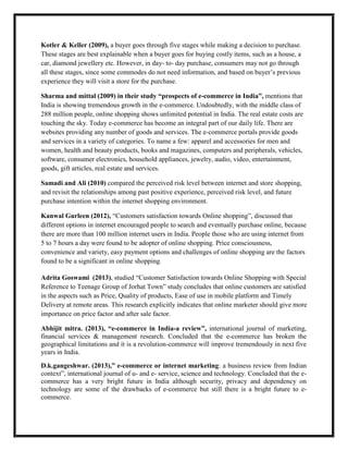 Kotler & Keller (2009), a buyer goes through five stages while making a decision to purchase.
These stages are best explainable when a buyer goes for buying costly items, such as a house, a
car, diamond jewellery etc. However, in day- to- day purchase, consumers may not go through
all these stages, since some commodes do not need information, and based on buyer’s previous
experience they will visit a store for the purchase.
Sharma and mittal (2009) in their study “prospects of e-commerce in India”, mentions that
India is showing tremendous growth in the e-commerce. Undoubtedly, with the middle class of
288 million people, online shopping shows unlimited potential in India. The real estate costs are
touching the sky. Today e-commerce has become an integral part of our daily life. There are
websites providing any number of goods and services. The e-commerce portals provide goods
and services in a variety of categories. To name a few: apparel and accessories for men and
women, health and beauty products, books and magazines, computers and peripherals, vehicles,
software, consumer electronics, household appliances, jewelry, audio, video, entertainment,
goods, gift articles, real estate and services.
Samadi and Ali (2010) compared the perceived risk level between internet and store shopping,
and revisit the relationships among past positive experience, perceived risk level, and future
purchase intention within the internet shopping environment.
Kanwal Gurleen (2012), “Customers satisfaction towards Online shopping”, discussed that
different options in internet encouraged people to search and eventually purchase online, because
there are more than 100 million internet users in India. People those who are using internet from
5 to 7 hours a day were found to be adopter of online shopping. Price consciousness,
convenience and variety, easy payment options and challenges of online shopping are the factors
found to be a significant in online shopping.
Adrita Goswami (2013), studied “Customer Satisfaction towards Online Shopping with Special
Reference to Teenage Group of Jorhat Town” study concludes that online customers are satisfied
in the aspects such as Price, Quality of products, Ease of use in mobile platform and Timely
Delivery at remote areas. This research explicitly indicates that online marketer should give more
importance on price factor and after sale factor.
Abhijit mitra. (2013), “e-commerce in India-a review”, international journal of marketing,
financial services & management research. Concluded that the e-commerce has broken the
geographical limitations and it is a revolution-commerce will improve tremendously in next five
years in India.
D.k.gangeshwar. (2013),” e-commerce or internet marketing: a business review from Indian
context”, international journal of u- and e- service, science and technology. Concluded that the e-
commerce has a very bright future in India although security, privacy and dependency on
technology are some of the drawbacks of e-commerce but still there is a bright future to e-
commerce.
 