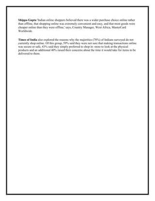 Shippa Gupta 'Indian online shoppers believed there was a wider purchase choice online rather
than offline, that shopping online was extremely convenient and easy, and that most goods were
cheaper online than they were offline,' says, Country Manager, West Africa, MasterCard
Worldwide.
Times of India also explored the reasons why the majorities (78%) of Indians surveyed do not
currently shop online. Of this group, 59% said they were not sure that making transactions online
was secure or safe, 43% said they simply preferred to shop in -store to look at the physical
products and an additional 40% raised their concerns about the time it would take for items to be
delivered to them.
 