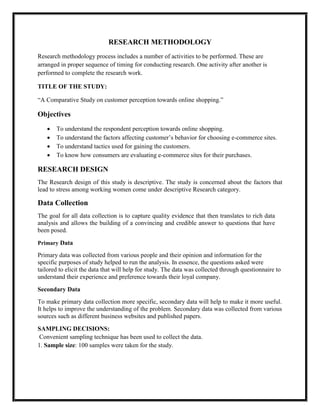 RESEARCH METHODOLOGY
Research methodology process includes a number of activities to be performed. These are
arranged in proper sequence of timing for conducting research. One activity after another is
performed to complete the research work.
TITLE OF THE STUDY:
“A Comparative Study on customer perception towards online shopping.”
Objectives
 To understand the respondent perception towards online shopping.
 To understand the factors affecting customer’s behavior for choosing e-commerce sites.
 To understand tactics used for gaining the customers.
 To know how consumers are evaluating e-commerce sites for their purchases.
RESEARCH DESIGN
The Research design of this study is descriptive. The study is concerned about the factors that
lead to stress among working women come under descriptive Research category.
Data Collection
The goal for all data collection is to capture quality evidence that then translates to rich data
analysis and allows the building of a convincing and credible answer to questions that have
been posed.
Primary Data
Primary data was collected from various people and their opinion and information for the
specific purposes of study helped to run the analysis. In essence, the questions asked were
tailored to elicit the data that will help for study. The data was collected through questionnaire to
understand their experience and preference towards their loyal company.
Secondary Data
To make primary data collection more specific, secondary data will help to make it more useful.
It helps to improve the understanding of the problem. Secondary data was collected from various
sources such as different business websites and published papers.
SAMPLING DECISIONS:
Convenient sampling technique has been used to collect the data.
1. Sample size: 100 samples were taken for the study.
 