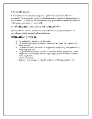 2. Research Instrument:
A structured questionnaire has been prepared to get the relevant information from the
respondents. The questionnaire consists of variety of questions presented to the respondents for
their responses. The researcher has been used structured questionnaire, support and cooperation
of the selected respondents of various fields.
DATA COLLECTION, ANALYSIS AND INTERPRETATION:
The researcher has collected primary data, classified, tabulated, analyzed, interpreted and
reported using suitable statistical tools and techniques.
LIMITATIONS OF STUDY:
 The study in the confined area to Solan city.
 The study is based upon the consumer satisfaction, perception and experience of
online shopping.
 The data collected for the research is fully primary data given by the respondents by
filling the google form.
 The questionnaire was made available to consumers through google drive – forms.
 No personal biasness happen while taking filling the questionnaire because of the
online google form.
 Limited time frame.
 Responses were restricted to only 100 sample out of the large population size.
 