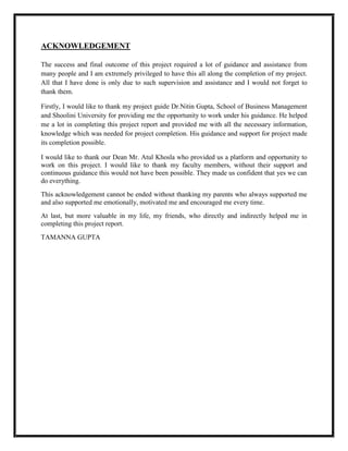 ACKNOWLEDGEMENT
The success and final outcome of this project required a lot of guidance and assistance from
many people and I am extremely privileged to have this all along the completion of my project.
All that I have done is only due to such supervision and assistance and I would not forget to
thank them.
Firstly, I would like to thank my project guide Dr.Nitin Gupta, School of Business Management
and Shoolini University for providing me the opportunity to work under his guidance. He helped
me a lot in completing this project report and provided me with all the necessary information,
knowledge which was needed for project completion. His guidance and support for project made
its completion possible.
I would like to thank our Dean Mr. Atul Khosla who provided us a platform and opportunity to
work on this project. I would like to thank my faculty members, without their support and
continuous guidance this would not have been possible. They made us confident that yes we can
do everything.
This acknowledgement cannot be ended without thanking my parents who always supported me
and also supported me emotionally, motivated me and encouraged me every time.
At last, but more valuable in my life, my friends, who directly and indirectly helped me in
completing this project report.
TAMANNA GUPTA
 